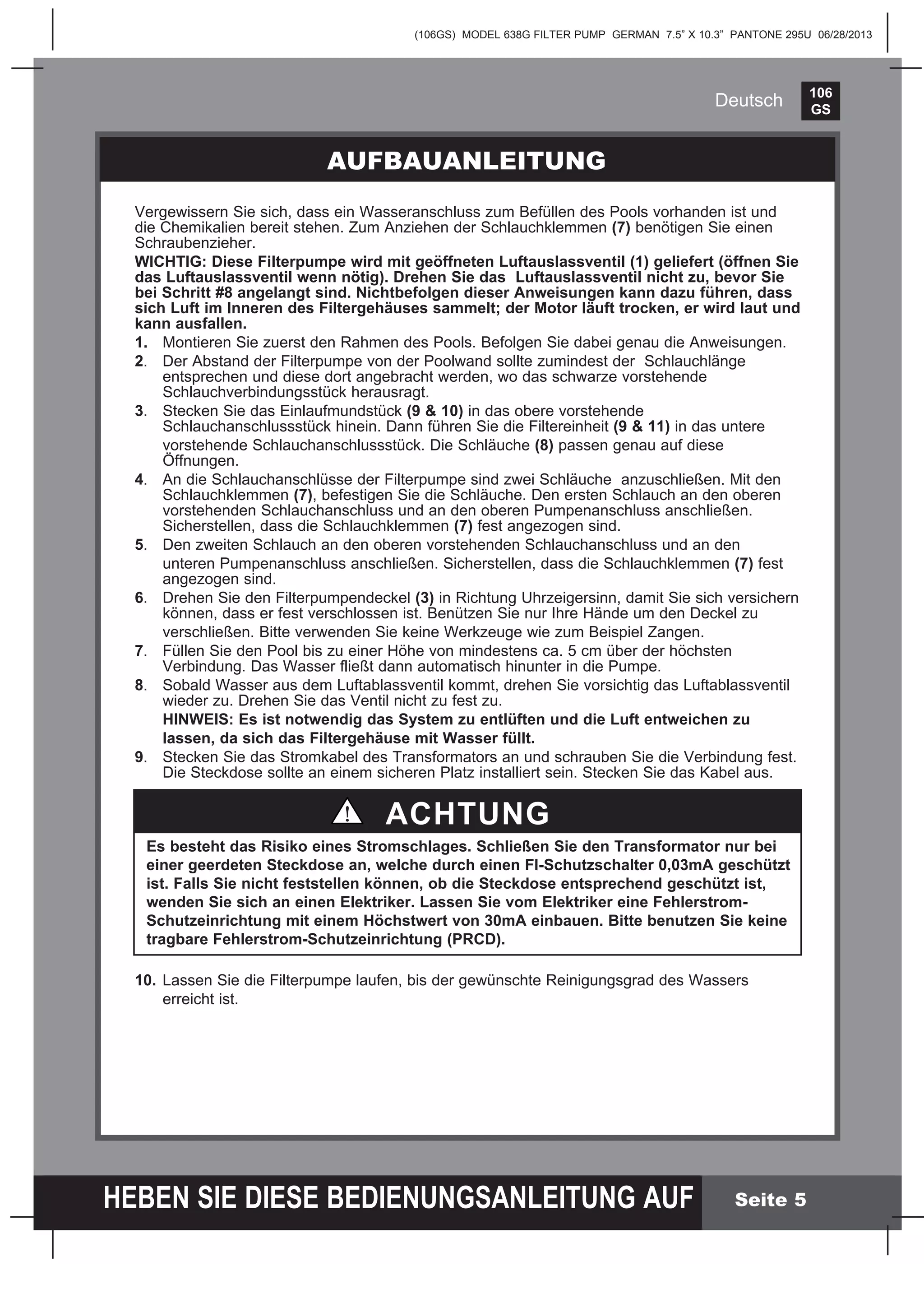 106
GS
HEBEN SIE DIESE BEDIENUNGSANLEITUNG AUF
(106GS) MODEL 638G FILTER PUMP GERMAN 7.5” X 10.3” PANTONE 295U 06/28/2013
Deutsch
Seite 5
AUFBAUANLEITUNG
Vergewissern Sie sich, dass ein Wasseranschluss zum Befüllen des Pools vorhanden ist und
die Chemikalien bereit stehen. Zum Anziehen der Schlauchklemmen (7) benötigen Sie einen
Schraubenzieher.
WICHTIG: Diese Filterpumpe wird mit geöffneten Luftauslassventil (1) geliefert (öffnen Sie
das Luftauslassventil wenn nötig). Drehen Sie das Luftauslassventil nicht zu, bevor Sie
bei Schritt #8 angelangt sind. Nichtbefolgen dieser Anweisungen kann dazu führen, dass
sich Luft im Inneren des Filtergehäuses sammelt; der Motor läuft trocken, er wird laut und
kann ausfallen.
1.	 Montieren Sie zuerst den Rahmen des Pools. Befolgen Sie dabei genau die Anweisungen.
2.	 Der Abstand der Filterpumpe von der Poolwand sollte zumindest der Schlauchlänge
entsprechen und diese dort angebracht werden, wo das schwarze vorstehende
Schlauchverbindungsstück herausragt.
3.	 Stecken Sie das Einlaufmundstück (9 & 10) in das obere vorstehende
Schlauchanschlussstück hinein. Dann führen Sie die Filtereinheit (9 & 11) in das untere
	 vorstehende Schlauchanschlussstück. Die Schläuche (8) passen genau auf diese
Öffnungen.
4.	 An die Schlauchanschlüsse der Filterpumpe sind zwei Schläuche anzuschließen. Mit den
Schlauchklemmen (7), befestigen Sie die Schläuche. Den ersten Schlauch an den oberen
vorstehenden Schlauchanschluss und an den oberen Pumpenanschluss anschließen.
Sicherstellen, dass die Schlauchklemmen (7) fest angezogen sind.
5.	 Den zweiten Schlauch an den oberen vorstehenden Schlauchanschluss und an den
	 unteren Pumpenanschluss anschließen. Sicherstellen, dass die Schlauchklemmen (7) fest
angezogen sind.
6.	 Drehen Sie den Filterpumpendeckel (3) in Richtung Uhrzeigersinn, damit Sie sich versichern
können, dass er fest verschlossen ist. Benützen Sie nur Ihre Hände um den Deckel zu
	 verschließen. Bitte verwenden Sie keine Werkzeuge wie zum Beispiel Zangen.
7.	 Füllen Sie den Pool bis zu einer Höhe von mindestens ca. 5 cm über der höchsten
Verbindung. Das Wasser fließt dann automatisch hinunter in die Pumpe.
8.	 Sobald Wasser aus dem Luftablassventil kommt, drehen Sie vorsichtig das Luftablassventil
wieder zu. Drehen Sie das Ventil nicht zu fest zu.
	 HINWEIS: Es ist notwendig das System zu entlüften und die Luft entweichen zu
	 lassen, da sich das Filtergehäuse mit Wasser füllt.
9.	 Stecken Sie das Stromkabel des Transformators an und schrauben Sie die Verbindung fest.
Die Steckdose sollte an einem sicheren Platz installiert sein. Stecken Sie das Kabel aus.
10.	Lassen Sie die Filterpumpe laufen, bis der gewünschte Reinigungsgrad des Wassers
	 erreicht ist.
ACHTUNG
Es besteht das Risiko eines Stromschlages. Schließen Sie den Transformator nur bei
einer geerdeten Steckdose an, welche durch einen FI-Schutzschalter 0,03mA geschützt
ist. Falls Sie nicht feststellen können, ob die Steckdose entsprechend geschützt ist,
wenden Sie sich an einen Elektriker. Lassen Sie vom Elektriker eine Fehlerstrom-
Schutzeinrichtung mit einem Höchstwert von 30mA einbauen. Bitte benutzen Sie keine
tragbare Fehlerstrom-Schutzeinrichtung (PRCD).
 