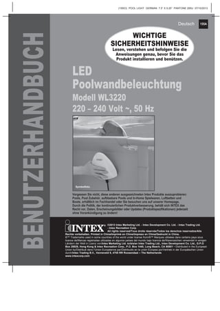 155A
(155IO) POOL LIGHT GERMAN 7.5” X 9.25” PANTONE 295U 07/10/2013
Deutsch
BENUTZERHANDBUCH
LED
Poolwandbeleuchtung
Modell WL3220
220 – 240 Volt ~, 50 Hz
WICHTIGE
SICHERHEITSHINWEISE
Lesen, verstehen und befolgen Sie die
Anweisungen genau, bevor Sie das
Produkt installieren und benützen.
Vergessen Sie nicht, diese anderen ausgezeichneten Intex Produkte auszuprobieren:
Pools, Pool Zubehör, aufblasbare Pools und In-Home Spielwaren, Luftbetten und
Boote, erhältlich im Fachhandel oder Sie besuchen uns auf unserer Homepage.­
Durch die Politik, der kontinuierlichen Produktverbesserung, behält sich INTEX das
Recht vor, Daten, Erscheinungsbilder oder Updates (Produktspezifikationen) jederzeit
ohne Vorankündigung zu ändern!
Symbolfoto.
©2013 Intex Marketing Ltd. - Intex Development Co. Ltd. - Intex Trading Ltd.
- Intex Recreation Corp.
All rights reserved/Tous droits réservés/Todos los derechos reservados/Alle
Rechte vorbehalten. Printed in China/Imprimé en Chine/Impreso en China/Gedruckt in China.
®™ Trademarks used in some countries of the world under license from/®™ Marques utilisées dans certains pays sous
licence de/Marcas registradas utilizadas en algunos países del mundo bajo licencia de/Warenzeichen verwendet in einigen
Ländern der Welt in Lizenz von/Intex Marketing Ltd. to/à/a/an Intex Trading Ltd., Intex Development Co. Ltd., G.P.O
Box 28829, Hong Kong & Intex Recreation Corp., P.O. Box 1440, Long Beach, CA 90801 • Distributed in the European
Union by/Distribué dans l’Union Européenne par/Distribuido en la unión Europea por/Vertrieb in der Europäischen Union
durch/Intex Trading B.V., Venneveld 9, 4705 RR Roosendaal – The Netherlands
www.intexcorp.com
 