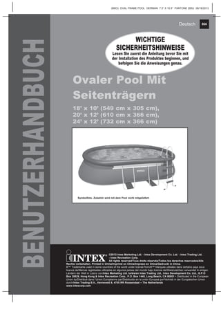 88A
(88IO) OVAL FRAME POOL GERMAN 7.5” X 10.5” PANTONE 295U 06/18/2013
Deutsch
BENUTZERHANDBUCH
Ovaler Pool Mit
Seitenträgern
18’ x 10’ (549 cm x 305 cm),
20’ x 12’ (610 cm x 366 cm),
24’ x 12’ (732 cm x 366 cm)
WICHTIGE
SICHERHEITSHINWEISE
Lesen Sie zuerst die Anleitung bevor Sie mit
der Installation des Produktes beginnen, und
befolgen Sie die Anweisungen genau.
©2013 Intex Marketing Ltd. - Intex Development Co. Ltd. - Intex Trading Ltd.
- Intex Recreation Corp.
All rights reserved/Tous droits réservés/Todos los derechos reservados/Alle
Rechte vorbehalten. Printed in China/Imprimé en Chine/Impreso en China/Gedruckt in China.
®™ Trademarks used in some countries of the world under license from/®™ Marques utilisées dans certains pays sous
licence de/Marcas registradas utilizadas en algunos países del mundo bajo licencia de/Warenzeichen verwendet in einigen
Ländern der Welt in Lizenz von/Intex Marketing Ltd. to/à/a/an Intex Trading Ltd., Intex Development Co. Ltd., G.P.O
Box 28829, Hong Kong & Intex Recreation Corp., P.O. Box 1440, Long Beach, CA 90801 • Distributed in the European
Union by/Distribué dans l’Union Européenne par/Distribuido en la unión Europea por/Vertrieb in der Europäischen Union
durch/Intex Trading B.V., Venneveld 9, 4705 RR Roosendaal – The Netherlands
www.intexcorp.com
Symbolfoto. Zubehör wird mit dem Pool nicht mitgeliefert.
 