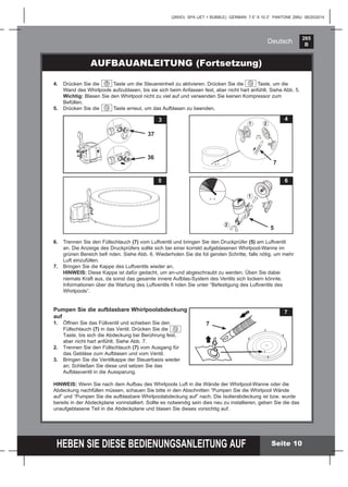 265
B
HEBEN SIE DIESE BEDIENUNGSANLEITUNG AUF
(265IO) SPA (JET + BUBBLE) GERMAN 7.5” X 10.3” PANTONE 295U 08/20/2014
Deutsch
Seite 10
AUFBAUANLEITUNG (Fortsetzung)
6. Trennen Sie den Füllschlauch (7) vom Luftventil und bringen Sie den Druckprüfer (5) am Luftventil
an. Die Anzeige des Druckprüfers sollte sich bei einer korrekt aufgeblasenen Whirlpool-Wanne im
grünen Bereich beﬁ nden. Siehe Abb. 6. Wiederholen Sie die fol genden Schritte, falls nötig, um mehr
Luft einzufüllen.
7. Bringen Sie die Kappe des Luftventils wieder an.
HINWEIS: Diese Kappe ist dafür gedacht, um an-und abgeschraubt zu werden. Üben Sie dabei
niemals Kraft aus, da sonst das gesamte innere Aufblas-System des Ventils sich lockern könnte.
Informationen über die Wartung des Luftventils ﬁ nden Sie unter “Befestigung des Luftventils des
Whirlpools”.
Pumpen Sie die aufblasbare Whirlpoolabdeckung
auf
1. Öffnen Sie das Füllventil und schieben Sie den
Füllschlauch (7) in das Ventil. Drücken Sie die
Taste, bis sich die Abdeckung bei Berührung fest,
aber nicht hart anfühlt. Siehe Abb. 7.
2. Trennen Sie den Füllschlauch (7) vom Ausgang für
das Gebläse zum Aufblasen und vom Ventil.
3. Bringen Sie die Ventilkappe der Steuerbasis wieder
an; Schließen Sie diese und setzen Sie das
Aufblasventil in die Aussparung.
HINWEIS: Wenn Sie nach dem Aufbau des Whirlpools Luft in die Wände der Whirlpool-Wanne oder die
Abdeckung nachfüllen müssen, schauen Sie bitte in den Abschnitten “Pumpen Sie die Whirlpool Wände
auf” und “Pumpen Sie die aufblasbare Whirlpoolabdeckung auf” nach. Die Isolierabdeckung ist bzw. wurde
bereits in der Abdeckplane vorinstalliert. Sollte es notwendig sein dies neu zu installieren, geben Sie die das
unaufgeblasene Teil in die Abdeckplane und blasen Sie dieses vorsichtig auf.
4. Drücken Sie die Taste um die Steuereinheit zu aktivieren. Drücken Sie die Taste, um die
Wand des Whirlpools aufzublasen, bis sie sich beim Anfassen fest, aber nicht hart anfühlt. Siehe Abb. 5.
Wichtig: Blasen Sie den Whirlpool nicht zu viel auf und verwenden Sie keinen Kompressor zum
Befüllen.
5. Drücken Sie die Taste erneut, um das Aufblasen zu beenden.
5
4
7
1 2
6
5
1
2
3
37
36
7
7
 