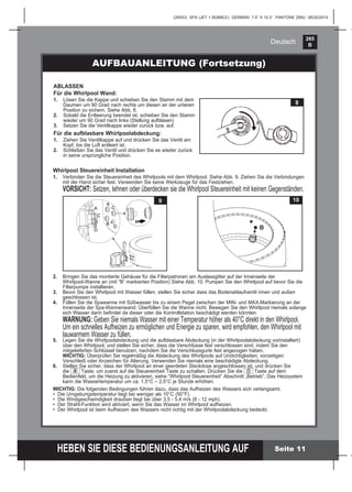 265
B
HEBEN SIE DIESE BEDIENUNGSANLEITUNG AUF
(265IO) SPA (JET + BUBBLE) GERMAN 7.5” X 10.3” PANTONE 295U 08/20/2014
Deutsch
Seite 11
AUFBAUANLEITUNG (Fortsetzung)
ABLASSEN
Für die Whirlpool Wand:
1. Lösen Sie die Kappe und schieben Sie den Stamm mit dem
Daumen um 90 Grad nach rechts um diesen an der unteren
Position zu sichern. Siehe Abb. 8.
2. Sobald die Entleerung beendet ist, schieben Sie den Stamm
wieder um 90 Grad nach links (Stellung aufblasen)
3. Setzen Sie die Ventilkappe wieder zurück bzw. auf.
Für die aufblasbare Whirlpoolabdeckung:
1. Ziehen Sie Ventilkappe auf und drücken Sie das Ventil am
Kopf, bis die Luft entleert ist.
2. Schließen Sie das Ventil und drücken Sie es wieder zurück
in seine ursprüngliche Position.
8
Whirlpool Steuereinheit Installation
1. Verbinden Sie die Steuereinheit des Whirlpools mit dem Whirlpool. Siehe Abb. 9. Ziehen Sie die Verbindungen
mit der Hand sicher fest. Verwenden Sie keine Werkzeuge für das Festziehen.
VORSICHT: Setzen, lehnen oder überdecken sie die Whirlpool Steuereinheit mit keinen Gegenständen.
2. Bringen Sie das montierte Gehäuse für die Filterpatronen am Auslassgitter auf der Innenseite der
Whirlpool-Wanne an (mit “B” markierten Position) Siehe Abb. 10. Pumpen Sie den Whirlpool auf bevor Sie die
Filterpumpe installieren.
3. Bevor Sie den Whirlpool mit Wasser füllen, stellen Sie sicher dass das Bodenablaufventil innen und außen
geschlossen ist.
4. Füllen Sie die Spawanne mit Süßwasser bis zu einem Pegel zwischen der MIN- und MAX-Markierung an der
Innenseite der Spa-Wannenwand. Überfüllen Sie die Wanne nicht. Bewegen Sie den Whirlpool niemals solange
sich Wasser darin beﬁndet da dieser oder die Kontrollstation beschädigt werden könnten.
WARNUNG: Geben Sie niemals Wasser mit einer Temperatur höher als 40°C direkt in den Whirlpool.
Um ein schnelles Aufheizen zu ermöglichen und Energie zu sparen, wird empfohlen, den Whirlpool mit
lauwarmem Wasser zu füllen.
5. Legen Sie die Whirlpoolabdeckung und die aufblasbare Abdeckung (in der Whirlpoolabdeckung vorinstalliert)
über den Whirlpool, und stellen Sie sicher, dass die Verschlüsse fest verschlossen sind, indem Sie den
mitgelieferten Schlüssel benutzen, nachdem Sie die Verschlussgurte fest angezogen haben.
WICHTIG: Überprüfen Sie regelmäßig die Abdeckung des Whirlpools auf Undichtigkeiten, vorzeitigen
Verschleiß oder Anzeichen für Alterung. Verwenden Sie niemals eine beschädigte Abdeckung.
6. Stellen Sie sicher, dass der Whirlpool an einer geerdeten Steckdose angeschlossen ist, und drücken Sie
die Taste, um zuerst auf die Steuereinheit Taste zu schalten. Drücken Sie die Taste auf dem
Bedienfeld, um die Heizung zu aktivieren, siehe “Whirlpool Steuereinheit” Abschnitt „Betrieb“. Das Heizsystem
kann die Wassertemperatur um ca. 1,5°C – 2,5°C je Stunde erhöhen.
WICHTIG: Die folgenden Bedingungen führen dazu, dass das Aufheizen des Wassers sich verlangsamt.
• Die Umgebungstemperatur liegt bei weniger als 10°C (50°F).
• Die Windgeschwindigkeit draußen liegt bei über 3,5 - 5,4 m/s (8 - 12 mph).
• Der Strahl-Funktion wird aktiviert, wenn Sie das Wasser im Whirlpool aufheizen.
• Der Whirlpool ist beim Aufheizen des Wassers nicht richtig mit der Whirlpoolabdeckung bedeckt.
10
B
B
D
C
A
A
D
C
B
9
 