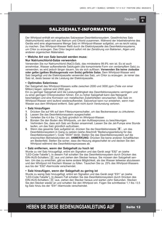 265
B
HEBEN SIE DIESE BEDIENUNGSANLEITUNG AUF
(265IO) SPA (JET + BUBBLE) GERMAN 7.5” X 10.3” PANTONE 295U 08/20/2014
Deutsch
Der Whirlpool enthält ein eingebautes Salzwasser-Desinfektionssystem. Gewöhnliches Salz
(Natriumchlorid) setzt sich aus Natrium und Chlorid zusammen. Während der Inbetriebnahme des
Geräts wird eine abgemessene Menge Salz im Whirlpool-Wasser aufgelöst, um es leicht salzig
zu machen. Das Whirlpool-Wasser ﬂießt durch die Elektrolysezelle des Desinfektionssystems,
um Chlor zu erzeugen. Das Chlor beginnt sofort mit der Zerstörung von Bakterien, Algen und
anderen organischen Materialien.
• Welche Art von Salz benutzt werden muss:
Nur Natriumchlorid-Salze verwenden
Verwenden Sie nur Natriumchlorid (NaCl)-Salz, das mindestens 99.9% rein ist. Es ist auch
annehmbar, Wasser aufbereitende Salzkugeln (die komprimierte Form von verdampftem Salz) zu
verwenden, es wird jedoch länger dauern, bis sie sich auﬂösen. Verwenden Sie keine Jodsalze
oder gelbe (gelbes Blutlaugensalz von Soda) gefärbte Salze. Dem Whirlpool-Wasser wird
Salz beigefügt und die Elektrolysezelle verwendet das Salz, um Chlor zu erzeugen. Je reiner das
Salz ist, desto besser ist die Leistung der Elektrolysezelle.
• Optimales Salzniveau
Der Salzgehalt des Whirlpool-Wassers sollte zwischen 2000 und 3000 ppm (Teile von einer
Million) liegen; optimal sind 2500 ppm.
Ein zu geringer Salzgehalt wird die Leistungsfähigkeit des Desinfektionssystems verringern und
zu einer geringen Chlorproduktion führen. Ein zu hoher Salzgehalt kann das Netzgerät
beschädigen und eine Korrosion von metallischen Zubehörteilen verursachen. Das Salz im
Whirlpool-Wasser wird laufend wiederaufbereitet. Salzverlust kann nur entstehen, wenn man
Wasser aus dem Whirlpool entfernt. Salz geht nicht durch Verdunstung verloren.
• Salz hinzufügen
1. Drücken Sie auf AN auf dem Filterpumpenschalter, um das Beckenwasser zu zirkulieren.
2. Lassen Sie das Desinfektionssystem ausgeschaltet.
3. Verteilen Sie 4,4 lbs / 2 kg Salz gründlich im Whirlpool-Wasser.
4. Bürsten Sie den Boden des Whirlpools, um den Auﬂöseprozess zu beschleunigen.
Verhindern Sie, dass sich Salz am Boden ansammelt. Lassen Sie die Jet-Pumpe eine Stunde
laufen, um das Salz gründlich aufzulösen.
5. Wenn das gesamte Salz aufgelöst ist, drücken Sie die Desinfektionstaste , um das
Desinfektionssystem in Gang zu setzen (siehe Abschnitt “Bedienungsanleitung für das
Desinfektionssystem”). Code “003H” blinkt. Stellen Sie das Desinfektionssystem auf die
erwünschten Betriebsstunden ein. ANMERKUNG: Drücken Sie keine anderen Schaltﬂächen
am Bedienfeld. Stellen Sie sicher, dass die Heizung abgeschaltet ist und decken Sie den
Whirlpool während des Desinfektionsprozesses ab.
• Salz entfernen, wenn der Salzgehalt zu hoch ist
Wurde zu viel Salz hinzugefügt, ertönt ein Signalton und das Gerät zeigt “E92” an (siehe
“LED-Code-Tabelle”). In diesem Fall schalten Sie das Desinfektionssystem durch Drücken des
EIN-/AUS-Schalters aus und ziehen den Stecker heraus. Sie müssen den Salzgehalt sen-
ken. Um das zu erreichen, gibt es keine andere Möglichkeit, als das Wasser teilweise abzulassen
und den Whirlpool mit frischem Wasser zu füllen. Tauschen Sie ca. 25% des Whirlpool-Wassers
aus bis der “E92”-Alarmcode verschwindet.
• Salz hinzufügen, wenn der Salzgehalt zu gering ist
Wurde zu wenig Salz hinzugefügt, ertönt ein Signalton und das Gerät zeigt “E91” an (siehe
“LED-Code-Tabelle”). In diesem Fall schalten Sie das Desinfektionssystem durch Drücken des
EIN-/AUS-Schalters aus, ziehen den Stecker heraus und warten zehn Sekunden. Stecken
Sie den Stecker wieder an und schalten Sie den Whirlpool ein. Fügen Sie schrittweise 1,1 lbs / 0,5
kg Salz hinzu bis der “E91”-Alarmcode verschwindet.
SALZGEHALT-INFORMATION
Seite 12
 