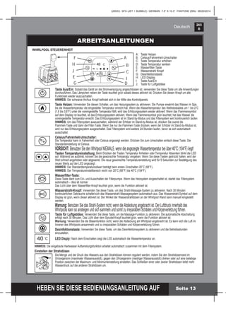 265
B
HEBEN SIE DIESE BEDIENUNGSANLEITUNG AUF
(265IO) SPA (JET + BUBBLE) GERMAN 7.5” X 10.3” PANTONE 295U 08/20/2014
Deutsch
Seite 13
ARBEITSANLEITUNGEN
WHIRLPOOL STEUEREINHEIT
Taste Aus/Ein: Sobald das Gerät an die Stromversorgung angeschlossen ist, verwenden Sie diese Taste um alle Anwendungen
durchzuführen. Das Lämpchen neben der Taste leuchtet grün sobald dieses aktiviert ist. Drücken Sie diesen Knopf um alle
Funktionen wieder auszuschalten.
HINWEIS: Der schwarze An/Aus Knopf beﬁndet sich in der Mitte des Kontrollpanels.
Taste Heizen: Verwenden Sie diesen Schalter, um das Heizungssytem zu aktivieren. Die Pumpe erwärmt das Wasser im Spa,
bis die Wassertemperatur die eingestellte Temperatur erreicht hat. Wenn die Wassertemperatur des Wellnessbades um 1 bis 2°C
(1,8 bis 3,6°F) unter die voreingestellte Temperatur fällt, wird das Erhitzungssystem wieder aktiviert. Wenn das Flammensymbol
auf dem Display rot leuchtet, ist das Erhitzungssystem aktiviert. Wenn das Flammensymbol grün leuchtet, hat das Wasser die
voreingestellte Temperatur erreicht. Das Erhitzungssystem ist im Stand-by-Modus und das Filtersystem wird kontinuierlich laufen
HINWEIS: Um das Filtersystem auszuschalten, während der Erhitzer im Stand-by-Modus ist, drücken Sie zuerst die
Flammen-Taste und dann die Filter-Taste. Wenn Sie nur die Flammen-Taste drücken, wenn der Erhitzer im Stand-by-Modus ist,
wird nur das Erhitzungssystem ausgeschaltet. Das Filtersystem wird weitere 24 Stunden laufen, bevor es sich automatisch
ausschaltet.
Celsius/Fahrenheit-Umschalter:
Die Temperatur kann in Fahrenheit oder Celsius angezeigt werden. Drücken Sie zum Umschalten einfach diese Taste. Die
Standardeinstellung ist Celsius.
VORSICHT: Benutzen Sie den Whirlpool NIEMALS, wenn die angezeigte Wassertemperatur bei über 40°C (104°F) liegt!
Tasten Temperatureinstellung: Beim Drücken der Tasten Temperatur Anheben oder Temperatur Absenken blinkt die LED
auf. Während sie aufblinkt, können Sie die gewünschte Temperatur eingeben. Wenn Sie diese Tasten gedrückt halten, wird der
Wert schnell angehoben oder abgesenkt. Die neue gewünschte Temperatureinstellung wird für 5 Sekunden zur Bestätigung des
neuen Werts auf der LED angezeigt.
HINWEIS: Der Standardtemperatursollwert beträgt beim ersten Einschalten 20°C (68°F).
HINWEIS: Der Temperatureinstellbereich reicht von 20°C (68°F) bis 40°C (104°F).
Wasserﬁlter-Taste:
Diese Taste dient zum Ein- und Ausschalten der Filterpumpe. Wenn das Heizsystem eingeschaltet ist, startet das Filtersystem
automatisch – dies ist normal.
Das Licht über dem Wasserﬁlter-Knopf leuchtet grün, wenn die Funktion aktiviert ist.
Wasserstrahl-Knopf: Verwenden Sie diese Taste, um des Strahl-Massage-System zu aktivieren. Nach 30 Minuten
kontinuierlichen Gebrauchs schaltet sich das Wasserstrahl-Massagesystem automatisch aus. Das Wasserstrahl-Symbol auf dem
Display ist grün, wenn dieser aktiviert ist. Der Winkel der Wasserstrahldüsen an der Whirlpool Wand kann manuell eingestellt
werden.
Warnung: Benutzen Sie das Strahl-System nicht, wenn die Abdeckung angebracht ist. Der Luftdruck innerhalb des
Whirlpools kann so ansteigen und sich sammeln und somit zu irreparablen Schäden und Körperverletzung führen.
Taste für Luftgebläse: Verwenden Sie diese Taste, um die Massage-Funktion zu aktivieren. Die automatische Abschaltung
erfolgt nach 30 Minuten. Das Licht über dem Sprudel-Knopf leuchtet grün, wenn die Funktion aktiviert ist.
Warnung: Verwenden Sie die Blasenfunktion nicht, wenn die Abdeckung am Whirlpool angebracht ist. Es kann sich die Luft im
Inneren des Whirlpools ansammeln und zu irreparablen Schäden und Körperverletzung führen.
Desinfektionstaste: Verwenden Sie diese Taste, um das Desinfektionssystem zu aktivieren und die Betriebsstunden
einzustellen.
LED Disply: Nach dem Einschalten zeigt die LED automatisch die Wassertemperatur an.
HINWEIS: Die eingebaute Hartwasser Aufbereitungsfunktion arbeitet automatisch zusammen mit dem Filtersystem.
Einstellen der Strahldüsen
Die Menge und der Druck des Wassers aus den Strahldüsen können reguliert werden, indem Sie den Strahldüsenrand im
Uhrzeigersinn (maximaler Wasserausstoß), gegen den Uhrzeigersinn (niedriger Wasserausstoß) drehen oder auf eine beliebige
Position zwischen der Maximum- und Minimumeinstellung einstellen. Das Schließen einer oder zweier Strahldüsen leitet mehr
Wasserdruck auf die anderen Strahldüsen um.
A: Taste Heizen
B: Celsius/Fahrenheit-Umschalter
C: Taste Temperatur erhöhen
D: Taste Temperatur senken
E: Wasserﬁlter-Taste
F: Wasserstrahl Knopf
G: Desinfektionstaste
H: LED Display
I: Taste Aus/Ein
J: Taste für Luftgebläse
F
J
D
C
B
A
H
G
IE
- +
40 Co
 