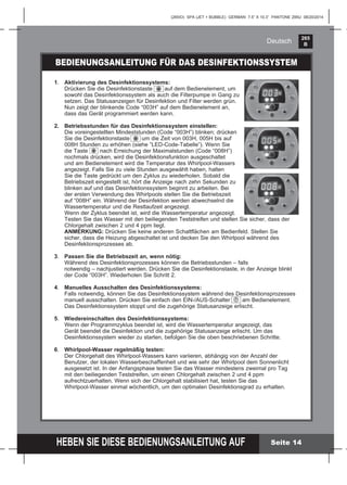 265
B
HEBEN SIE DIESE BEDIENUNGSANLEITUNG AUF
(265IO) SPA (JET + BUBBLE) GERMAN 7.5” X 10.3” PANTONE 295U 08/20/2014
Deutsch
BEDIENUNGSANLEITUNG FÜR DAS DESINFEKTIONSSYSTEM
1. Aktivierung des Desinfektionssystems:
Drücken Sie die Desinfektionstaste auf dem Bedienelement, um
sowohl das Desinfektionssystem als auch die Filterpumpe in Gang zu
setzen. Das Statusanzeigen für Desinfektion und Filter werden grün.
Nun zeigt der blinkende Code “003H” auf dem Bedienelement an,
dass das Gerät programmiert werden kann.
2. Betriebsstunden für das Desinfektionssystem einstellen:
Die voreingestellten Mindeststunden (Code “003H”) blinken; drücken
Sie die Desinfektionstaste um die Zeit von 003H, 005H bis auf
008H Stunden zu erhöhen (siehe ”LED-Code-Tabelle”). Wenn Sie
die Taste nach Erreichung der Maximalstunden (Code “008H”)
nochmals drücken, wird die Desinfektionsfunktion ausgeschaltet
und am Bedienelement wird die Temperatur des Whirlpool-Wassers
angezeigt. Falls Sie zu viele Stunden ausgewählt haben, halten
Sie die Taste gedrückt um den Zyklus zu wiederholen. Sobald die
Betriebszeit eingestellt ist, hört die Anzeige nach zehn Sekunden zu
blinken auf und das Desinfektionssystem beginnt zu arbeiten. Bei
der ersten Verwendung des Whirlpools stellen Sie die Betriebszeit
auf “008H” ein. Während der Desinfektion werden abwechselnd die
Wassertemperatur und die Restlaufzeit angezeigt.
Wenn der Zyklus beendet ist, wird die Wassertemperatur angezeigt.
Testen Sie das Wasser mit den beiliegenden Teststreifen und stellen Sie sicher, dass der
Chlorgehalt zwischen 2 und 4 ppm liegt.
ANMERKUNG: Drücken Sie keine anderen Schaltﬂächen am Bedienfeld. Stellen Sie
sicher, dass die Heizung abgeschaltet ist und decken Sie den Whirlpool während des
Desinfektionsprozesses ab.
3. Passen Sie die Betriebszeit an, wenn nötig:
Während des Desinfektionsprozesses können die Betriebsstunden – falls
notwendig – nachjustiert werden. Drücken Sie die Desinfektionstaste, in der Anzeige blinkt
der Code “003H”. Wiederholen Sie Schritt 2.
4. Manuelles Ausschalten des Desinfektionssystems:
Falls notwendig, können Sie das Desinfektionssystem während des Desinfektionsprozesses
manuell ausschalten. Drücken Sie einfach den EIN-/AUS-Schalter am Bedienelement.
Das Desinfektionssystem stoppt und die zugehörige Statusanzeige erlischt.
5. Wiedereinschalten des Desinfektionssystems:
Wenn der Programmzyklus beendet ist, wird die Wassertemperatur angezeigt, das
Gerät beendet die Desinfektion und die zugehörige Statusanzeige erlischt. Um das
Desinfektionssystem wieder zu starten, befolgen Sie die oben beschriebenen Schritte.
6. Whirlpool-Wasser regelmäßig testen:
Der Chlorgehalt des Whirlpool-Wassers kann variieren, abhängig von der Anzahl der
Benutzer, der lokalen Wasserbeschaffenheit und wie sehr der Whirlpool dem Sonnenlicht
ausgesetzt ist. In der Anfangsphase testen Sie das Wasser mindestens zweimal pro Tag
mit den beiliegenden Teststreifen, um einen Chlorgehalt zwischen 2 und 4 ppm
aufrechtzuerhalten. Wenn sich der Chlorgehalt stabilisiert hat, testen Sie das
Whirlpool-Wasser einmal wöchentlich, um den optimalen Desinfektionsgrad zu erhalten.
Seite 14
 