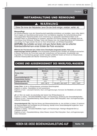 265
B
HEBEN SIE DIESE BEDIENUNGSANLEITUNG AUF
(265IO) SPA (JET + BUBBLE) GERMAN 7.5” X 10.3” PANTONE 295U 08/20/2014
Deutsch
Seite 16
INSTANDHALTUNG UND REINIGUNG
Wasserpﬂege
Der Whirlpool Besitzer muss den Wasserhaushalt regelmäßig kontrollieren und einstellen. (wenn nötig, täglich)
Durch Zugabe von Desinfektionsmittel werden Viren und Bakterien abgetötet. Die Aufrechterhaltung eines
ordnungsgemäßen Wasserhaushaltes durch Verwendung von geeigneten Desinfektionsmitteln ist der
wichtigste Faktor zur Sicherstellung von sauberen, gesunden und sicheren Wasser. Sie verlängert auch die
Lebensdauer Ihres Whirlpools. Richtiges Testen des Wassers bzw. die richtige Behandlung des Poolwassers
sind wichtig. Für Fragen wenden Sie sich an Ihren Schwimmbad- und Whirlpool Spezialisten.
ACHTUNG: Das Aufstellen auf einem nicht ganz ﬂachen Boden oder bei schlechter
Bodenbeschaffenheit kann ernste Schäden des Pools verursachen.
Während der Pool benutzt wird, dürfen keine Chemikalien beigesetzt werden, Haut- und
Augenreizungen können auftreten. Eine konzentrierte Chlorlösung kann Schäden am Whirlpool verursachen.
In keinem Fall können die Firma Intex sowie alle Tochterﬁrmen und Servicecenter, Einzelhändler oder
Angestellte zur Verantwortung gezogen werden bezüglich anfallender Kosten auf Grund von Wasserverlust,
schlechter Wasserqualität oder falscher Verwendung von Chemie.
WARNUNG
Ziehen Sie immer den Netzstecker, bevor Sie das Gerät reinigen, ersetzen, warten, etc.
CHEMIE UND AUSGEWOGENHEIT DES WHIRLPOOL-WASSERS
Bevorzugte Wasserchemielesung
Minimum Ideal Maximum
Freies Chlor 2 ppm 2 - 4 ppm 5 ppm
pH 7.2 7.2 - 7.6 7.8
Gesamtalalkaligehalt (TA) 60 ppm 80 ppm 120 ppm
Kalyiumhärte (CaCO3) 100 ppm 150–250 ppm 350 ppm
Sättigungsindex (SI) –0.3 0 +0.3
Wassertemperatur 20ºC / 68 ºF 20–40ºC / 68–104ºF 40ºC / 104ºF
Freies Chlor: ist der im Whirlpoolwasser vorhandene Restchlorgehalt.
Ergebnis zu neidrig – Desinfektion ist nicht ausreichend.
Ergebnis zu hoch – verursacht Gerüche, Haut- und Augenreizungen, Korrosion der Metallteile und anderer
Materialien.
pH: ein Wert, der angibt, wie säurehaltig oder basisch das Whirlpoolwasser ist.
Ergebnis zu neidrig – Verrostete Metallteile, Augen- und Hautreizung, Zerstörung des Gesamtalkaligehaltes.
Ergebnis zu hoch – Kesselsteinbildung, trübes Wasser, kürzere Filter-/Heizzyklen, Haut- und Augenreizungen,
schlechte Chlorwirkung.
Gesamtalkaligehalt (TA): Zeigt das Niveau des Wasserwiderstandes an, den pH-Wert zu ändern. Er bestimmt
die Geschwindigkeit und Leichtigkeit der pH-Änderung, deshalb immer Gesamtalkaligehalt angleichen, bevor
das pH-Niveau angeglichen wird.
Ergebnis zu neidrig – Verrostete Metallteile, Augen- und Hautreizungen. Niedriger Alkalgehalt führt zu
unstabilem pH-Wert.
Ergebnis zu hoch – Kesselsteinbildung, trübes Wasser, kürzere Filter-/Heizzyklen, Haut- und Augenreizungen,
hoher Chlorbedarf.
 