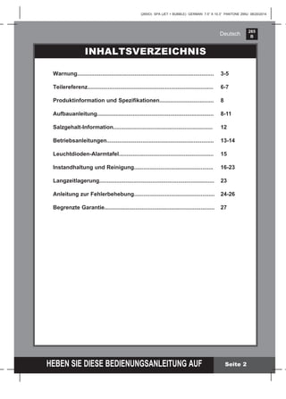 265
B
HEBEN SIE DIESE BEDIENUNGSANLEITUNG AUF
(265IO) SPA (JET + BUBBLE) GERMAN 7.5” X 10.3” PANTONE 295U 08/20/2014
Deutsch
Seite 2
INHALTSVERZEICHNIS
Warnung........................................................................................ 3-5
Teilereferenz................................................................................. 6-7
Produktinformation und Speziﬁkationen................................... 8
Aufbauanleitung........................................................................... 8-11
Salzgehalt-Information................................................................ 12
Betriebsanleitungen..................................................................... 13-14
Leuchtdioden-Alarmtafel............................................................. 15
Instandhaltung und Reinigung................................................... 16-23
Langzeitlagerung.......................................................................... 23
Anleitung zur Fehlerbehebung.................................................... 24-26
Begrenzte Garantie....................................................................... 27
 