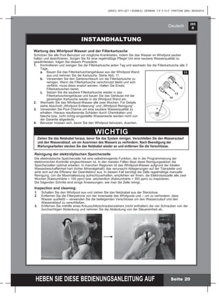 265
B
HEBEN SIE DIESE BEDIENUNGSANLEITUNG AUF
(265IO) SPA (JET + BUBBLE) GERMAN 7.5” X 10.3” PANTONE 295U 08/20/2014
Deutsch
Wartung des Whirlpool Wasser und der Filterkartusche
Schützen Sie alle Pool Benutzer vor mögliche Krankheiten, indem Sie das Wasser im Whirlpool sauber
halten und desinﬁzieren. Sorgen Sie für eine regelmäßige Pﬂege! Um eine saubere Wasserqualität zu
gewährleisten, folgen Sie diesem Prozedere:
1. Kontrollieren und reinigen Sie die Filterkartusche jeden Tag und wechseln Sie die Filterkartusche alle 3
Tage.
a. Bauen Sie das Filterkartuschengehäuse aus der Whirlpool Wand
aus und nehmen Sie die Kartusche. Siehe Abb. 11.
b. Verwenden Sie den Gartenschlauch um die Filterkartusche zu
reinigen. Wenn die Filterkartusche verschmutzt bleibt und sich
verfärbt, muss diese ersetzt werden. Halten Sie Ersatz
Filterkartuschen bereit.
c. Setzen Sie die saubere Filterkartusche wieder in das
Filterkartuschengehäuse und bauen Sie das Gehäuse mit der
gereinigten Kartusche wieder in die Whirlpool Wand ein.
2. Wechseln Sie das Whirlpool-Wasser alle zwei Wochen. Für Details
siehe Abschnitt „Whirlpool Entleerung“ und „Whirlpool Reinigung“ .
3. Verwenden Sie Pool Chemie um eine saubere Wasserqualität zu
erhalten. Hieraus resultierende Schäden durch Chemikalien und
falsche bzw. nicht richtig eingestellte Wasserwerte werden nicht von
der Garantie abgedeckt.
4. Benutzer müssen sich, bevor Sie den Whirlpool benutzen, duschen.
11
14
12
13
INSTANDHALTUNG
WICHTIG
Ziehen Sie das Netzkabel heraus, bevor Sie das System reinigen. Verschließen Sie den Wasserzulauf
und den Wasserablauf, um ein Ausrinnen des Wassers zu verhindern. Nach Beendigung der
Wartungsarbeiten stecken Sie das Netzkabel wieder an und entfernen Sie die Verschlüsse.
Reinigung der elektrolytischen Speicherzelle
Die elektrolytische Speicherzelle hat eine selbstreinigende Funktion, die in der Programmierung der
elektronischen Kontrolle eingeschlossen ist. In den meisten Fällen lässt diese Reinigungsaktion die
Speicherzellen optimal arbeiten. In manchen Regionen ist das Whirlpool-Wasser aufgrund der lokalen
Wasserbeschaffenheit hart (hoher Mineralgehalt); das verursacht Ablagerungen auf der Titanplatte und
wirkt sich auf die Efﬁzienz der Desinfektion aus. In diesem Fall benötigt die Zelle regelmäßige manuelle
Reinigung. Um die Maximalleistung aufrechtzuerhalten, empfehlen wir Ihnen, die Elektrolysezelle alle zwei
Wochen (Kalziumhärte < 100 ppm) bzw. wöchentlich (Kalziumhärte > 350 ppm) zu inspizieren.
Die folgenden Schritte sind einige Anweisungen, wie man die Zelle reinigt.
Inspection and cleaning:
1. Schalten Sie den Whirlpool aus und ziehen Sie das Netzkabel aus der Steckdose.
2. Entfernen Sie die Filterpatrone von der Innenseite des Whirlpools und – um zu verhindern, dass
Wasser ausﬂießt – verwenden Sie die beiliegenden Verschlüsse um den Wasserzulauf und den
Wasserablauf zu verschließen.
3. Entfernen Sie mithilfe eines Kreuzschlitzschraubenziehers (nicht enthalten) die vier Schrauben von der
durchsichtigen Abdeckung und nehmen Sie die Abdeckung von der Steuereinheit ab.
Seite 20
 