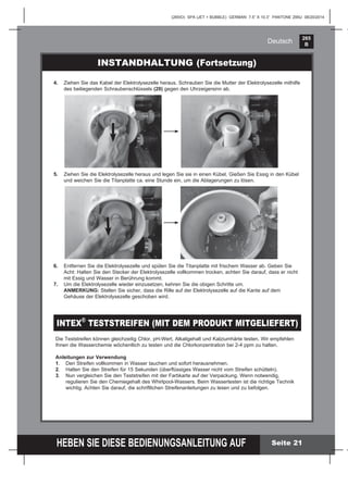 265
B
HEBEN SIE DIESE BEDIENUNGSANLEITUNG AUF
(265IO) SPA (JET + BUBBLE) GERMAN 7.5” X 10.3” PANTONE 295U 08/20/2014
Deutsch
INSTANDHALTUNG (Fortsetzung)
5. Ziehen Sie die Elektrolysezelle heraus und legen Sie sie in einen Kübel. Gießen Sie Essig in den Kübel
und weichen Sie die Titanplatte ca. eine Stunde ein, um die Ablagerungen zu lösen.
6. Entfernen Sie die Elektrolysezelle und spülen Sie die Titanplatte mit frischem Wasser ab. Geben Sie
Acht: Halten Sie den Stecker der Elektrolysezelle vollkommen trocken, achten Sie darauf, dass er nicht
mit Essig und Wasser in Berührung kommt.
7. Um die Elektrolysezelle wieder einzusetzen, kehren Sie die obigen Schritte um.
ANMERKUNG: Stellen Sie sicher, dass die Rille auf der Elektrolysezelle auf die Kante auf dem
Gehäuse der Elektrolysezelle geschoben wird.
Die Teststreifen können gleichzeitig Chlor, pH-Wert, Alkaligehalt und Kalziumhärte testen. Wir empfehlen
Ihnen die Wasserchemie wöchentlich zu testen und die Chlorkonzentration bei 2-4 ppm zu halten.
Anleitungen zur Verwendung
1. Den Streifen vollkommen in Wasser tauchen und sofort herausnehmen.
2. Halten Sie den Streifen für 15 Sekunden (überﬂüssiges Wasser nicht vom Streifen schütteln).
3. Nun vergleichen Sie den Teststreifen mit der Farbkarte auf der Verpackung. Wenn notwendig,
regulieren Sie den Chemiegehalt des Whirlpool-Wassers. Beim Wassertesten ist die richtige Technik
wichtig. Achten Sie darauf, die schriftlichen Streifenanleitungen zu lesen und zu befolgen.
INTEX®
TESTSTREIFEN (MIT DEM PRODUKT MITGELIEFERT)
4. Ziehen Sie das Kabel der Elektrolysezelle heraus. Schrauben Sie die Mutter der Elektrolysezelle mithilfe
des beiliegenden Schraubenschlüssels (20) gegen den Uhrzeigersinn ab.
Seite 21
 