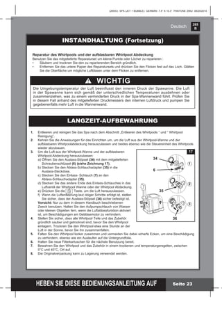 265
B
HEBEN SIE DIESE BEDIENUNGSANLEITUNG AUF
(265IO) SPA (JET + BUBBLE) GERMAN 7.5” X 10.3” PANTONE 295U 08/20/2014
Deutsch
Seite 23
INSTANDHALTUNG (Fortsetzung)
1. Entleeren und reinigen Sie das Spa nach dem Abschnitt „Entleeren des Whirlpools “ und “ Whirlpool
Reinigung”.
2. Kehren Sie die Anweisungen für das Einrichten um, um die Luft aus der Whirlpool-Wanne und der
aufblasbaren Whirlpoolabdeckung herauszulassen und beides ebenso wie die Steuereinheit des Whirlpools
wieder abzubauen.
3. Um die Luft aus der Whirlpool-Wanne und der aufblasbaren
Whirlpool-Abdeckung herauszulassen:
a) Öffnen Sie den Auslass-Stöpsel (34) mit dem mitgelieferten
Schraubenschlüssel (6) (siehe Zeichnung 17).
b) Stecken Sie den Ablass-Schlauchadapter (35) in die
Auslass-Steckdose.
c) Stecken Sie den Einlass- Schlauch (7) an den
Ablass-Schlauchadapter (35).
d) Stecken Sie das andere Ende des Einlass-Schlauches in das
Luftventil der Whirlpool Wanne oder der Whirlpool Abdeckung.
e) Drücken Sie die Taste, um die Luft herauszulassen.
f) Wenn die Luftentleerung laut obiger Schritte erfolgt ist, stellen
Sie sicher, dass der Auslass-Stöpsel (34) sicher befestigt ist.
Vorsicht: Nur zu dem in diesem Handbuch beschriebenen
Zweck benutzen. Halten Sie den Aufpumpschlauch von Wasser
oder kleinen Objekten fern, wenn die Luftablassfunktion aktiviert
ist, um Beschädigungen am Gebläsemotor zu verhindern.
4. Stellen Sie sicher, dass alle Whirlpool Teile und das Zubehör
gründlich sauber und getrocknet sind, bevor Sie den Whirlpool
einlagern. Trocknen Sie den Whirlpool etwa eine Stunde an der
Luft in der Sonne, bevor Sie ihn zusammenfalten.
5. Falten Sie den Whirlpool locker zusammen und vermeiden Sie dabei scharfe Ecken, um eine Beschädigung
zu verhindern, ebenso wie ein Auslaufen auf die Untergrundfolie.
6. Halten Sie neue Filterkartuschen für die nächste Benutzung bereit.
7. Bewahren Sie den Whirlpool und das Zubehör in einem trockenen und temperaturgeregelten, zwischen
0°C und 40°C, Ort auf.
8. Die Originalverpackung kann zu Lagerung verwendet werden.
LANGZEIT-AUFBEWAHRUNG
Reparatur des Whirlpools und der aufblasbaren Whirlpool Abdeckung
Benutzen Sie das mitgelieferte Reparaturset um kleine Punkte oder Löcher zu reparieren :
• Säubern und trocknen Sie den zu reparierenden Bereich gründlich.
• Entfernen Sie das untere Papier des Reparatursets und drücken Sie den Flicken fest auf das Loch. Glätten
Sie die Oberﬂäche um mögliche Luftblasen unter dem Flicken zu entfernen.
WICHTIG
Die Umgebungstemperatur der Luft beeinflusst den inneren Druck der Spawanne. Die Luft
in der Spawanne kann sich gemäß der unterschiedlichen Temperaturen ausdehnen oder
zusammenziehen, was zu einem verminderten Druck in der Spa-Wannenwand führt. Prüfen Sie
in diesem Fall anhand des mitgelieferten Druckmessers den internen Luftdruck und pumpen Sie
gegebenenfalls mehr Luft in die Wannenwand.
17
6
36
35
1
2
3
34
 