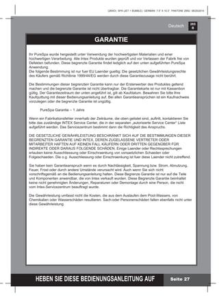 265
B
HEBEN SIE DIESE BEDIENUNGSANLEITUNG AUF
(265IO) SPA (JET + BUBBLE) GERMAN 7.5” X 10.3” PANTONE 295U 08/20/2014
Deutsch
GARANTIE
Ihr PureSpa wurde hergestellt unter Verwendung der hochwertigsten Materialien und einer
hochwertigen Verarbeitung. Alle Intex Produkte wurden geprüft und vor Verlassen der Fabrik frei von
Defekten befunden. Diese begrenzte Garantie ﬁndet lediglich auf den unten aufgeführten PureSpa
Anwendung.
Die folgende Bestimmung ist nur fuer EU Laender gueltig: Die gesetzlichen Gewährleistungsrechte
des Käufers gemäß Richtlinie 1999/44/EG werden durch diese Garantiezusage nicht berührt.
Die Bestimmungen dieser begrenzten Garantie kann nur der Ersterwerber des Produktes geltend
machen und die begrenzte Garantie ist nicht übertragbar. Die Garantiekarte ist nur mit Kassenbon
gültig. Der Garantiezeitraum der unten angeführt ist, gilt ab Kaufdatum. Bewahren Sie bitte Ihre
Kaufquittung mit dieser Bedienungsanleitung auf. Bei allen Garantieansprüchen ist ein Kaufnachweis
vorzulegen oder die begrenzte Garantie ist ungültig.
PureSpa Garantie – 1 Jahre
Wenn ein Fabrikationsfehler innerhalb der Zeiträume, die oben gelistet sind, auftritt, kontaktieren Sie
bitte das zuständige INTEX Service Center, die in der separaten „autorisierte Service Center“ Liste
aufgeführt werden. Das Servicezentrum bestimmt dann die Richtigkeit des Anspruchs.
DIE GESETZLICHE GEWÄHRLEISTUNG BESCHRÄNKT SICH AUF DIE BESTIMMUNGEN DIESER
BEGRENZTEN GARANTIE UND INTEX, DEREN ZUGELASSENE VERTRETER ODER
MITARBEITER HAFTEN AUF KEINEN FALL KÄUFERN ODER DRITTEN GEGENÜBER FÜR
INDIREKTE ODER DARAUS FOLGENDE SCHÄDEN. Einige Laender oder Rechtssprechungen
erlauben keine Ausschliessung oder Einschraenkung von vorsaetzlichen Schaeden oder
Folgeschaeden. Die o.g. Ausschliessung oder Einschraenkung ist fuer diese Laender nicht zutreffend.
Sie haben kein Garantieanspruch wenn es durch Nachlässigkeit, Spannung bzw. Strom, Abnutzung,
Feuer, Frost oder durch andere Umstände verursacht wird. Auch wenn Sie sich nicht
vorschriftsgemäß an die Bedienungsanleitung halten. Diese Begrenze Garantie ist nur auf die Teile
und Komponenten anwendbar, die von Intex verkauft wurden. Diese Begrenzte Garantie beinhaltet
keine nicht genehmigten Änderungen, Reparaturen oder Demontage durch eine Person, die nicht
vom Intex-Servicezentrum beauftragt wurde.
Die Gewährleistung umfasst nicht die Kosten, die aus dem Auslaufen dem Pool-Wassers, von
Chemikalien oder Wasserschäden resultieren. Sach-oder Personenschäden fallen ebenfalls nicht unter
diese Gewährleistung.
Seite 27
 