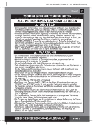265
B
HEBEN SIE DIESE BEDIENUNGSANLEITUNG AUF
(265IO) SPA (JET + BUBBLE) GERMAN 7.5” X 10.3” PANTONE 295U 08/20/2014
Deutsch
Seite 3
WICHTIGE SICHERHEITSVORSCHRIFTENBei der Installation und der Benutzung von elektrischen Geräten müssen die grundlegenden Sicherheitsbestimmungen einschließlich der folgenden immer beachtet werden:
ALLE INSTRUKTIONEN LESEN UND BEFOLGEN
• Die Therme muss mit einer Isoliertransformator oder einer Fehlerstromeinrichtung, deren
Fehlerstrom 10mA nicht übersteigt, ausgestattet.
• Personen im Whirlpool dürfen nicht an spannungsführende Teile, ausgenommen Teile mit
Niederspannung mit nicht mehr als 12V, gelangen.
• Die elektrische Installation erfüllt die Anforderungen der nationalen Normen.
• Teile mit elektrischen Komponenten, außer Fernbedienungen müssen entfernt oder ﬁxiert werden, so
dass sie nicht in den Whirlpool fallen können.
• Um das Risiko von Verletzungen zu verringern, erlauben Sie Kindern nicht, dieses Produkt ohne
ganzzeitige Überwachung, zu benutzen.
• Kinder sollten den Spa oder Whirlpool nicht ohne Aufsicht eines Erwachsenen benutzen.
• Um das Risiko zu verringern, dass Kinder darin ertrinken, beaufsichtigen Sie die Kinder durchgehend
bei der Benutzung. Sichern und verschließen Sie den Whirlpool nach jeder Benutzung immer durch
die Abdeckung.
• ZUR REDUZIERUNG DER VERLETZUNGSGEFAHR:
a)Das Wasser in der Therme sollte 40°C (104°F) nie übersteigen. Wassertemperaturen zwischen
38°C(100°F) und 40°C(104°F) werden für einen gesunden Erwachsenen als sicher angesehen.
Für Kleinkinder und falls die Therme länger als 10 Minuten benutzt wird, werden niedrigere Wasser
Temperaturen empfohlen.
b)Da hohe Wassertemperaturen in den ersten Schwangerschaftsmonaten eine große Gefahr der
Schädigung des Fötus aufweisen, sollten Schwangere die Wassertemperatur der Therme auf 38°C
(100°F) begrenzen.
c)Vor dem Betreten der Therme sollte Sie die Wassertemperatur mit einem genauen Thermometer
überprüfen, da die Toleranz der Wassertemperaturregler variiert.
d)Die Einnahme von Alkohol, Drogen oder Arzneimitteln vor oder während der Benutzung der Therme
kann zu Bewusstlosigkeit und Ertrinkungsgefahr führen.
e)Übergewichtige Personen mit Herzbeschwerden, niedrigem oder hohem Blutdruck, Kreislaufproblemen
oder Diabetes sollte vor der Benutzung der herme einen Arzt konsultieren.
f) Personen, die Medikamente nehmen, sollte vor der Benutzung der Therme einen Arzt konsultieren,
da einige Arzneimittel zu Schläfrigkeit führen, während sich andere auf den Herzschlag, den
Blutdruck und den Kreislauf auswirken.
DEUTSCH
WARNUNG
• Ertrinkungsgefahr. Zur Vermeidung eines unbefugten Zugangs von Kindern muss die größtmögliche
Vorsicht angewendet werden. Stellen Sie sicher, dass Kinder die Therme nicht benutzen können,
wenn sie nicht ständig beaufsichtigt werden, um die Gefahr von Unfällen zu vermeiden.
• Gefahr des Ertrinkens. Überprüfen Sie regelmäßig die Abdeckung des Whirlpools auf Undichtigkeiten,
vorzeitigen Verschleiß, Schäden oder Anzeichen für Alterung. Verwenden Sie niemals eine
abgenutzte oder beschädigte Abdeckung, denn diese bietet Ihnen nicht das Ausmaß an Schutz, das
erforderlich ist, damit nicht etwa Kinder den Whirlpool unbeaufsichtigt benutzen können.
• VERLETZUNGSGEFAHR. Ersetzen Sie beschädigte Kabel sofort. Graben Sie die Kabel nicht ein.
• ELEKTROSCHLAGGEFAHR. Verwenden Sie keine elektronischen Geräte, wie Licht, Telefon, Radio
oder Fernseher innerhalb eines Umkreises von 3,5 m vom Whirlpool.
• ELEKTROSCHLAGGEFAHR. Gefahr eines elektrischen Schlags. Bitte benutzen Sie den Whirlpool
nicht und abziehen Sie den Stecker wenn es regnet, donnert oder blitzt.
 