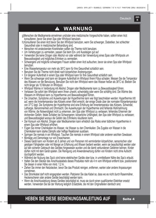 265
B
HEBEN SIE DIESE BEDIENUNGSANLEITUNG AUF
(265IO) SPA (JET + BUBBLE) GERMAN 7.5” X 10.3” PANTONE 295U 08/20/2014
Deutsch
Seite 4
g)Menschen die Medikamente einnehmen und/oder eine medizinische Vorgeschichte haben, sollten einen Arzt
konsultieren, bevor Sie einen Spa oder Whirlpool benutzen.
h)Konsultieren Sie einen Arzt bevor Sie den Whirlpool benutzen, wenn Sie schwanger, Diabetiker, bei schlechter
Gesundheit oder in medizinischer Behandlung sind.
• Menschen mit ansteckenden Krankheiten sollten die Therme nicht benutzen.
• Um Verletzungen zu vermeiden, passen Sie beim Ein- und Aussteigen gut auf.
• Verwenden Sie keine Drogen oder Alkohol vor oder während der Verwendung eines Spas oder Whirlpools um
Bewusstlosigkeit und mögliches Ertrinken zu vermeiden.
• Schwangere und mögliche schwangere Frauen sollten einen Arzt aufsuchen, bevor sie einen Spa oder Whirlpool
benutzen.
• Eine Wassertemperatur von mehr als 38°C kann für Ihre Gesundheit schädlich sein.
• Benutzen Sie die Therme nicht direkt nach körperlichen Anstrengungen.
• Ein längerer Aufenthalt in einem Spa oder Whirlpool kann für Ihre Gesundheit schädlich sein.
• Wenn Sie schwanger sind kann ein längerer Aufenthalt im Whirlpool Ihrem Fötus schaden. Messen Sie die Temperatur
des Wassers vor der Benutzung. Benutzen Sie nicht den Whirlpool wenn das Wasser heißer als 38°C ist. Bleiben Sie
nicht länger als 10 Minuten im Whirlpool.
• Whirlpool Wärme in Verbindung mit Alkohol, Drogen oder Medikamente kann zu Bewusstlosigkeit führen.
• Verlassen Sie sofort den Whirlpool wenn Ihnen unwohl, schwindelig oder wenn Sie schläfrig sind. Die Wärme des
Wassers im Whirlpool kann zu Hyperthermie und Bewusstlosigkeit führen.
• Die Ursachen, Symptome und Auswirkungen der Hyperthermie kann wie folgt beschrieben werden: Hyperthermie tritt
auf, wenn die Innentemperatur des Körpers einen Wert erreicht, der einige Grade über der normalen Körpertemperatur
von 37°C liegt. Die Symptome der Hyperthermie sind eine Erhöhung der Innentemperatur des Körpers, Schwindel,
Lethargie, Benommenheit und Ohnmacht. Die Auswirkungen der Hyperthermie sind fehlende Wahrnehmung
von Wärme; die Notwendigkeit nicht zu erkennen, den Spa oder Whirlpool zu verlassen; fehlendes Erkennen der
drohenden Gefahr, fetale Schäden bei Schwangeren; körperliche Unfähigkeit, den Spa oder Whirlpool zu verlassen;
und Bewusstlosigkeit woraus die Gefahr des Ertrinkens resultieren kann.
• Der Konsum von Alkohol, Drogen oder Medikamenten kann erheblich das Risiko einer tödlichen Hyperthermie in
einem Spa oder Whirlpool erhöhen.
• Fügen Sie immer Chemikalien ins Wasser, nie Wasser zu den Chemikalien. Die Zugabe von Wasser in die
Chemikalien kann starke Dämpfe oder heftige Reaktionen auslösen.
• Springen Sie niemals in ein Whirlpool. Tauchen Sie niemals in einem Whirlpool oder anderen seichten Gewässer.
• Montage und Demontage nur von Erwachsenen.
• Dieses Gerät kann von Kindern ab 8 Jahren und von Personen mit verminderten körperlichen, sensorischen oder
geistigen Fähigkeiten oder mit Mangel an Erfahrung und Wissen bedient werden, wenn sie beaufsichtigt werden oder
auf den sicheren Gebrauch des Gerätes hingewiesen wurden und die damit verbundenen Gefahren kennen. Kinder
dürfen nicht mit dem Gerät spielen. Die Reinigung und Anwenderwartung dürfen von Kindern nicht ohne Aufsicht
durchgeführt werden.
• Während der Nutzung des Spa’s sind keine elektrischen Geräte ober bzw. in unmittelbarer Nähe des Spa’s erlaubt.
• Halten Sie den Stecker des Anschlusskabels dieses Produktes mehr als 4 m vom Whirlpool entfernt bzw. positionieren
Sie diesen in einer Höhe von mind. 1,2 m.
• Ziehen Sie immer den Netzstecker, bevor Sie das Produkt reinigen, entfernen, warten oder andere Anpassungen
vornehmen.
• Das Stromkabel darf nicht eingegraben werden. Platzieren Sie das Kabel so, dass wo es nicht durch Rasenmäher,
Heckenscheren oder andere Geräte beschädigt werden kann.
• Wenn die Anschlussleitung dieses Gerätes beschädigt ist, muss sie durch einen qualiﬁzierten Elektriker ersetzt
werden. Verwenden Sie bei der Wartung lediglich Ersatzteile, die mit den Originalteilen identisch sind.
WARNUNG
 