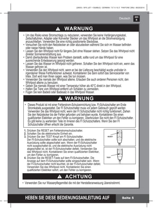 265
B
HEBEN SIE DIESE BEDIENUNGSANLEITUNG AUF
(265IO) SPA (JET + BUBBLE) GERMAN 7.5” X 10.3” PANTONE 295U 08/20/2014
Deutsch
ACHTUNG
• Verwenden Sie nur Wasserpﬂegemittel die mit der Herstelleranweisung übereinstimmt.
Seite 5
WARNUNG
• Um das Risiko eines Stromschlags zu reduzieren, verwenden Sie keine Verlängerungskabel,
Zeitschaltuhren, Adapter oder Konverter Stecker um das Whirlpool an die Stromversorgung
anzuschließen. Verwenden Sie eine richtig positionierte Steckdose.
• Versuchen Sie nicht den Netzstecker an oder abzustecken während Sie sich im Wasser beﬁnden
oder nasse Hände haben.
• Lassen Sie den Whirlpool nicht für längere Zeit ohne Wasser stehen. Setzen Sie das Whirlpool nicht
direkter Sonneneinstrahlung aus.
• Damit überlaufendes Wasser kein Problem darstellt, sollte rund um das Whirlpool für eine
ausreichende Entwässerung gesorgt werden.
• Lassen Sie das Wasser im Whirlpool nicht gefrieren. Schalten Sie den Whirlpool nicht ein, wenn das
Wasser gefroren ist.
• Verwenden Sie den Whirlpool nicht, wenn er bei der Lieferung beschädigt wurde und/oder in
irgendeiner Weise Fehlfunktionen aufweist. Kontaktieren Sie dann sofort das Servicecenter von
Intex. Dort wird man Ihnen sagen, was Sie tun müssen.
• Verwenden Sie niemals den Whirlpool alleine. Erlauben Sie auch anderen Personen nicht, den
Whirlpool alleine zu benutzen.
• Geben Sie niemals Wasser mit einer Temperatur höher als 40°C direkt in den Whirlpool.
• Halten Sie Tiere vom Whirlpool entfernt um Schäden zu vermeiden.
• Fügen Sie kein Badeöl oder Badesalz in das Whirlpool Wasser.
1. Drücken Sie RESET am Fehlerstromschutzschalter.
2. Schalten Sie die elektronische Einheit ein.
3. Drücken Sie den TEST Knopf am FI Schutzschalter.
Der FI-Schutzschalter sollte sich abschalten, und die elektrische
Ausrüstung sollte abgeschaltet sein. Wenn der FI-Schutzschalter
nicht ausgeschaltet ist, und die elektrische Ausrüstung nicht
abgeschaltet ist, ist der FI-Schutzschalter defekt. Verwenden Sie
das Whirlpool nicht. Kontaktieren Sie einen qualiﬁzierten Elektriker,
um den Fehler zu korrigieren.
4. Drücken Sie die RESET-Taste auf dem FI-Schutzschalter. Die
Anzeige auf dem FI-Schutzschalter sollte eingeschaltet sein. Wenn
der FI-Schutzschalter nicht leuchtet, ist der FI-Schutzschalter defekt.
Verwenden Sie das Whirlpool nicht. Kontaktieren Sie einen
qualiﬁzierten Elektriker sofort, um den Fehler zu korrigieren.
TEST
RESET
RESET
TEST
TEST
RESET
RESET
TEST
TEST
WARNUNG
• Dieses Produkt ist mit einer Fehlerstrom-Schutzeinrichtung bzw. FI-Schutzschalter am Ende
Stromkabels ausgestattet. Der FI Schutzschalter muss vor jedem Gebrauch geprüft werden
Verwenden Sie das Whirlpool nicht, wenn der FI Schutzschalter nicht richtig funktioniert. Ziehen
Sie den Netzstecker bis der Fehler gefunden und behoben wurde. Kontaktieren Sie einen
qualiﬁzierten Elektriker um den Fehler zu korrigieren. Überbrücken Sie nicht den FI Schutzschalter.
Es gibt keine zu wartenden Teile im Inneren des FI Schutzschalters. Wenn Sie den FI
Schutzschalter öffnen erlischt die Garantie.
 