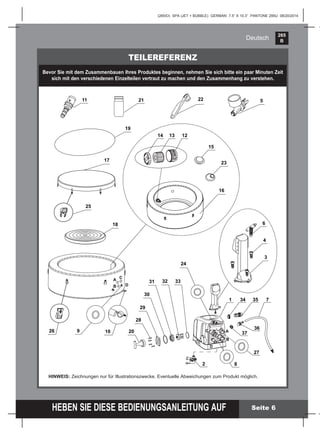 265
B
HEBEN SIE DIESE BEDIENUNGSANLEITUNG AUF
(265IO) SPA (JET + BUBBLE) GERMAN 7.5” X 10.3” PANTONE 295U 08/20/2014
Deutsch
Seite 6
TEILEREFERENZ
Bevor Sie mit dem Zusammenbauen Ihres Produktes beginnen, nehmen Sie sich bitte ein paar Minuten Zeit
sich mit den verschiedenen Einzelteilen vertraut zu machen und den Zusammenhang zu verstehen.
HINWEIS: Zeichnungen nur für Illustrationszwecke. Eventuelle Abweichungen zum Produkt möglich.
9 10
18
17
19
8
21 522
1
6
3
4
1213
16
11
14
24
26
25
A
B
C
A
B
C
15
23
30
29
28
20
31 32 33
2
D
D
27
37
36
3534 7
 