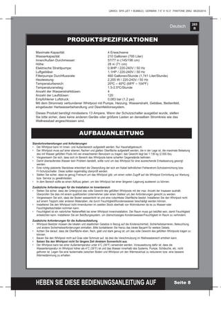 265
B
HEBEN SIE DIESE BEDIENUNGSANLEITUNG AUF
(265IO) SPA (JET + BUBBLE) GERMAN 7.5” X 10.3” PANTONE 295U 08/20/2014
Deutsch
Seite 8
PRODUKTSPEZIFIKATIONEN
AUFBAUANLEITUNG
Standortvorbereitungen und Anforderungen
• Der Whirlpool kann im Innen- und Außenbereich aufgestellt werden. Nur Haushaltgebrauch.
• Der Whirlpool muss auf einer ebenen, ﬂachen und glatten Oberﬂäche aufgestellt werden, die in der Lage ist, die maximale Belastung
des mit Wasser gefüllten Pools mit vier erwachsenen Benutzern zu tragen; das Gewicht liegt bei 1.136 kg (2.500 lbs).
• Vergewissern Sie sich, dass sich im Bereich des Whirlpools keine scharfen Gegenstände beﬁnden.
• Damit überlaufendes Wasser kein Problem darstellt, sollte rund um das Whirlpool für eine ausreichende Entwässerung gesorgt
werden.
• Eine richtig platzierte Steckdose erleichtert die Überprüfung der sich am Kabel beﬁndlichen Fehlerstrom-Schutzeinrichtung bzw.
FI-Schutzschalter. Diese sollten regelmäßig überprüft werden.
• Stellen Sie sicher, dass es genug Freiraum um das Whirlpool gibt, um einen vollen Zugriff auf die Whirlpool Einrichtung zur Wartung
bzw. Service zu gewährleisten.
• In dem Bereich sollte es einen Abﬂuss geben, um den Whirlpool bei einer längeren Lagerung ausleeren zu können.
Zusätzliche Anforderungen für die Installation im Innenbereich
• Stellen Sie sicher, dass der Untergrund das volle Gewicht des gefüllten Whirlpools mit der max. Anzahl der Insassen aushält.
Überprüfen Sie dies mit einem qualiﬁzierten Unternehmer oder einen Statiker um den Anforderungen gerecht zu werden.
• Vergewissern Sie sich, dass der Boden wasserdicht ist und eine rutschfeste Oberﬂäche besitzt. Installieren Sie den Whirlpool nicht
auf einem Teppich oder anderen Materialien, die durch Feuchtigkeit/Kondenswasser beschädigt werden können.
• Installieren Sie den Whirlpool nicht Innenräumen im zweiten Stock oberhalb von Wohnräumen da es zu Wasser-oder
Feuchtigkeitsschäden kommen kann.
• Feuchtigkeit ist ein natürlicher Nebeneffekt bei einer Whirlpool Inneninstallation. Der Raum muss gut belüftet sein, damit Feuchtigkeit
entweichen kann. Installieren Sie ein Belüftungssystem, um überschüssiges Kondenswasser/Feuchtigkeit im Raum zu verhindern.
Zusätzliche Anforderungen für die Außenaufstellung
• Whirlpool Besitzer müssen die lokalen und staatlichen Gesetze in Bezug auf die Kindersicherheit, Sicherheitsbarrieren, Beleuchtung
und andere Sicherheitsanforderungen einhalten. Bitte kontaktieren Sie hierzu das lokale Bauamt für weitere Details.
• Achten Sie darauf, dass die Oberﬂäche eben, ﬂach, glatt und stark genug ist, um das volle Gewicht des gefüllten Whirlpools tragen zu
können.
• Bauen Sie den Whirlpool nicht auf Gras oder Schmutz auf, da dies die Verschmutzung im Wellnessbereich erhöhen kann.
• Setzen Sie den Whirlpool nicht für längere Zeit direktem Sonnenlicht aus.
• Der Whirlpool kann bei einer Außentemperatur unter 4°C (39°F) verwendet werden. Voraussetzung dafür ist, dass die
Wassertemperatur im Whirlpool höher als 4°C (39°F) ist und das Wasser innerhalb des Systems, Pumpe, Schläuche, etc. nicht
gefroren ist. Legen Sie eine Isoliermatte zwischen Boden und Whirlpool um den Wärmeverlust zu reduzieren bzw. eine bessere
Wärmedämmung zu erhalten.
Maximale Kapazität: 4 Erwachsene
Wasserkapazität 210 Gallonen (795 Liter)
Innen/Außen Durchmesser: 57/77 in (145/196 cm)
Höhe: 28 in (71 cm)
Elektrische Strahlpumpe: 0.9HP / 220-240V / 50 Hz
Luftgebläse: 1.1HP / 220-240V / 50 Hz
Filterpumpe Durchﬂussrate: 460 Gallonen/Stunde (1,741 Liter/Stunde)
Heizleistung: 2,200 W / 220-240V / 50 Hz
Temperaturbereich: 20ºC – 40ºC (68ºF – 104ºF)
Temperaturanstieg: 1.5-2.5ºC/Stunde
Anzahl der Wasserstrahldüsen: 4
Anzahl der Lauftdüsen: 120
Empfohlener Luftdruck: 0.083 bar (1.2 psi)
Mit dem Stromnetz verbundener Whirlpool mit Pumpe, Heizung, Wasserstrahl, Gebläse, Bedienfeld,
eingebauter Hartwasserbehandlung und Desinfektionssystem.
Dieses Produkt benötigt mindestens 13 Ampere. Wenn der Schutzschalter ausgelöst wurde, stellen
Sie bitte sicher, dass keine anderen Geräte oder größere Lasten an denselben Stromkreis wie das
Wellnessbad angeschlossen sind.
 