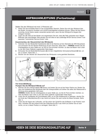 265
B
HEBEN SIE DIESE BEDIENUNGSANLEITUNG AUF
(265IO) SPA (JET + BUBBLE) GERMAN 7.5” X 10.3” PANTONE 295U 08/20/2014
Deutsch
AUFBAUANLEITUNG (Fortsetzung)
Stellen Sie den Whirlpool mit mind. 2 Personen auf.
1. Geben Sie das komplette Paket an den ausgewählten Standort. Ziehen Sie nicht den Whirlpool über
den Boden, da dadurch Schäden und Löcher/Undichtigkeiten entstehen können. Öffnen Sie den Karton
vorsichtig, da der Karton wieder verwendet werden kann, wenn Sie den Whirlpool für längere Zeit
einlagern möchten.
2. Legen Sie alle Teile auf den Boden und vergewissern Sie sich, dass alle Teile vorhanden sind. Wegen
fehlender oder beschädigter Teile wenden Sie sich bitte an das zuständige INTEX Service Center in der
separaten “Autorisierten Service-Center“ Liste.
Zusammenbau der Steuereinheit des Whirlpools
1. Verbinden Sie den Bedienfeld Kabelstecker (3) mit der Büchse auf der Oberseite der SPA Steuerbasis
und schrauben Sie die Stecker-Abdeckung mit der Hand fest. Siehe Abb. 1. HINWEIS: Breiten Sie die
Unterlagsplane an jener Stelle aus, wo Sie Ihr Pool errichten möchten, so dass die Blasen nach unten
zu der dem freien Gelände zugewandten Seite liegen.
2. Schrauben Sie die Bedienfeld-Schrauben (4) mit dem mitgelieferten Schraubenschlüssel (6) fest, um
sie zu sichern. Siehe Abb. 2.
3. Stecken Sie den Stecker der Steuereinheit des Whirlpools in eine geerdete Steckdose.
Seite 9
Für Innen-Befüllung:
Pumpen Sie die Whirlpool Wände auf
1. Nehmen Sie die Untergrundfolie (19) heraus und breiten Sie sie auf der freien Fläche aus. Breiten Sie
dann die Auskleidung des Whirlpools über die Untergrundfolie und drehen Sie dabei das Ablassventil in
Richtung eines geeigneten Abﬂ usses.
HINWEIS: Breiten Sie die Unterlagsplane an jener Stelle aus, wo Sie Ihr Pool errichten möchten, so
dass die Blasen nach unten zu der dem freien Gelände zugewandten Seite liegen.
2. Lösen Sie die Ventilkappe der Kontrollstation (37), um an das Aufblasventil zu gelangen, stecken Sie
ein Ende des Füllschlauches (7) in das Ventil und drehen Sie nach rechts bis dieser einrastet. Siehe
Abb. 3.
3. Lösen Sie die Kappe des Luftventils, und Sie sehen den Schaft für das Aufblasen in der Position nach
oben. Schieben Sie das andere Ende des Füllschlauchs (7) in das Ventil und drehen Sie es nach
rechts, um es in dieser Position zu verriegeln. Siehe Abb. 4.
4
6
21
1 2
3
 