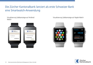 Die Zürcher Kantonalbank lanciert als erste Schweizer Bank
eine Smartwatch-Anwendung
10
Visualisierung Saldoanzeige auf Apple WatchVisualisierung Saldoanzeige auf Android
Watch
Benutzerzentriertes Multichannel Management | Remo Schmidli
 