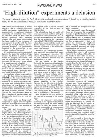 NATURE VOL. 334 28 JULY 1988
                                                  NEWS AND VIEWS                                                                    287




"High-dilution" experiments a delusion
The now celebrated report by Dr J. Benveniste and colleagues elsewhere is found, by a visiting Nature
team, to be an insubstantial basis for the claims made for them.

THE remarkable claims made in Nature tical physics. None of us has first-hand              not to diminish the biological effective-
(333,816; 1988) by Dr Jacques Benveniste experience in the field of work at                ness of a molecule.
and his associates are based chiefly on an INSERM 200.                                        The experimental system has evolved
extensive series of experiments which are       We acknowledge that we might well          from a test for assessing the susceptibility
statistically ill-controlled, from which have found ourselves unable to get to grips       of people to specific allergens. The guid-,
no substantial effort has been made to 'with the work of the laboratory. But, on           ing principle is that blood-borne allergens
exclude systematic error, including the basis of our experience, we are confi-             have the specific effect of interacting with
observer bias, and whose interpretation dent that the design of the experiments            the leukocytes known as basophils, caus-
has been clouded by the exclusion of reported by INSERM 200 is inadequate as               ing them to degranulate — that is, to
measurements in conflict with the claim a basis for the claims made last month and         release the contents of cytoplasmic
that anti-IgE at "high dilution,, will de- that the defects we shall catalogue are a      granules carrying histamine and other
granulate basophils. The phenomenon sufficient explanation of the remarkable              active substances provoking the symp-
described is not reproducible in the results then reported.                               toms of asthma and hay-fever.
ordinary meaning of that word.                  We believe that experimental data have        These allergic reactions are apparently
   We conclude that there is no substantial been uncritically assessed and their imper-   mediated at least in part by IgE molecules
basis for the claim that anti-IgE at high fections inadequately reported. We              attached to the surfaces of basophils (in
dilution (by factors as great as 10120) believe that the laboratory has fostered          the blood) or mast cells (in tissues).
retains its biological effectiveness, and and then cherished a delusion about the         Normally, degranulation is triggered by
that the hypothesis that water can be interpretation of its data.                         the interaction of anchored IgE molecules
imprinted with the memory of past solutes       We are grateful to Dr Jacques             with an antigen, but the same effect can be
is as unnecessary as it is fanciful.         Benveniste for his openness in discussing     brought about by the use of anti-IgE —
                                     ,
   We use the term "high dilution" reluc- most of the questions we raised with him.       antibody prepared by injecting human
tantly; these solutions contain no mol- He allowed us to borrow and to photocopy           IgE into an animal of another species.
ecules of anti-IgE, and so are not solutions the relevant laboratory notebooks, which     (INSERM 200 uses goat anti-IgE at a con-
in the ordinarv sense. "Solute-free solu- were invaluable for our investigation. We       centration of 1 mg cm-3 sold by the Dutch
tion" would similarly be illogical.          have every reason to believe that Dr         company Nordic.)
   Our conclusion is based on a week-long Benveniste was (and, perhaps, still is)            The laboratory notebooks provide
visit to Dr Benveniste,s laboratory, the convinced of the reality of the phenomena        ample evidence that this expected
INSERM unit for immunopharmacology reported in his article. We are also in the            degranulation is a maximum between
and allergy (otherwise INSERM 200) at debt of several of Dr Benveniste's col-             log(dilution) 2 and 4.
Clamart, in the western suburbs of Paris, leagues, especially to Dr Elisabeth                 Benveniste described the published
during the week beginning 4 July. Among Davenas. On her fell most of the burden           procedure as a "simple experiment",. A
other things, we were dismayed to learn of demonstrating the standard dilution            buffered solution of anti-IgE is serially
that the salaries of two of Dr Benveniste's experiments and of repeating them in a        diluted by a factor of 10 by transferring
coauthors of the published article are paid blinded protocol under our scrutiny. We       measured volumes from one test-tube to
for under a contract between INSERM know that our report will be a disappoint-            another. Pipette tips are discarded after
200 and the French company Boiron et ment to the laboratory. We are sorry.                each transfer. Measured volumes of re-
Cie., a supplier of pharmaceuticals and         What follows is a narrative account of    suspended white cells derived from
homoeopathic medicines, as were our our visit and a summary of our conclu-                human blood are transferred to wells in a
hotel bills.                                 sions.                                       polystyrene plate. To each of these is
   Benveniste's results are being widely        Our     investigations    concentrated    added a measured volume of serially
interpreted as support for homoeopathic exclusively on the experimental system on         diluted anti-IgE or buffer as a control. The
medicine. In the light of our investigation, which the publication was based. During      wells are incubated for 30 minutes at
we believe that such use amounts to our week in Paris, we resisted several                37°C. An acidic solution of toluidine blue,
misuse.                                      proffered opportunities to examine other     which stains intact but not degranulated
   Our visit and investigation were systems in which high dilution is claimed             basophils red, is added and the numbers of
preconditions for the publication of the                                                  recognizable basophils counted on a
original article. We acknowledge that we                                                  haemocytometer slide. Anti-IgG, which
are an oddly constituted group. One of us                                                 does not degranulate basophils, is used as
(J.R.) is a professional magician (and also                                               a control.
a MacArthur Foundation fellow) whose                                                         We were surprised to learn that the
presence was originally thought desirable                                                 experiments do not always "work,,. There
in case the remarkable results reported                                                   have been periods of several months at a
had been produced by trickery. Another                                                    time during which solutions at high dilu-
of us (W.W.S.) has been chiefly concern-                                                  tion have not degranulated basophils.
ed, during the past decade, in studies of                                                 Indeed, the laboratory had just emerged
errors and inconsistencies in the scientific                                              from such a period. (Speculation at the
literature and with the subject of                                                        laboratory is that the distilled water may
misconduct in science. The third (J.M.) is Fig. 1 A demonstration degranulation, the      have been contaminated, or otherwise
a journalist with a background in theore- first of the three open experiments.            made unsuitable.) It also appears that
 