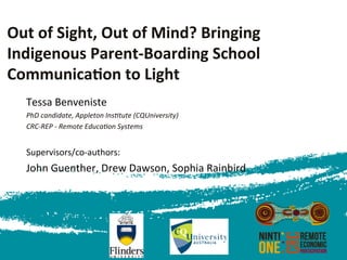 Out	
  of	
  Sight,	
  Out	
  of	
  Mind?	
  Bringing	
  
Indigenous	
  Parent-­‐Boarding	
  School	
  
Communica<on	
  to	
  Light	
  
	
  
Tessa	
  Benveniste 	
   	
   	
  	
  
PhD	
  candidate,	
  Appleton	
  Ins3tute	
  (CQUniversity)	
  	
  
CRC-­‐REP	
  -­‐	
  Remote	
  Educa3on	
  Systems	
  	
  
	
  
Supervisors/co-­‐authors:	
  
John	
  Guenther,	
  Drew	
  Dawson,	
  Sophia	
  Rainbird	
  
	
  
	
  	
  
 