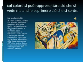 col colore si può rappresentare ciò che si
vede ma anche esprimere ciò che si sente.
Scriveva Kandinskij:
“Il colore è il tasto, l’occhio
il martelletto, l’anima è il
pianoforte dalle molte
corde. L’artista è la mano
che, toccando questo o
quel tasto, mette
opportunamente in
vibrazione l’anima umana.
E’ chiaro pertanto che
l’armonia dei colori deve
fondarsi solo sul principio
della giusta stimolazione
dell’anima umana. Questa
base deve essere designata
come il principio della
necessità interiore”.
 