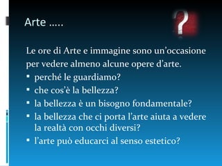 Arte …..

Le ore di Arte e immagine sono un’occasione
per vedere almeno alcune opere d’arte.
 perché le guardiamo?
 che cos’è la bellezza?
 la bellezza è un bisogno fondamentale?
 la bellezza che ci porta l’arte aiuta a vedere
  la realtà con occhi diversi?
 l’arte può educarci al senso estetico?
 