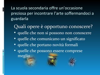 La scuola secondaria offre un’occasione
preziosa per incontrare l’arte soffermandoci a
guardarla
 Quali opere è opportuno conoscere?
  quelle che non si possono non conoscere
  quelle che comunicano un significato
  quelle che portano novità formali
  quelle che possono essere comprese
   meglio
 