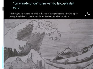 “La grande onda” osservando la copia dal
  vero
Il disegno in bianco e nero è la base del disegno stesso ed è utile per
eseguire elaborati per opere da realizzare con altre tecniche
 