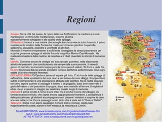 Regioni Sousse : Terza città del paese. Al riparo delle sue fortificazioni, la mediana e i souk mantengono un ritmo tutto mediterraneo, insieme al clima eccezionalmente soleggiato e alla qualità delle spiagge. El Kantaoui : Intorno a una marina che accoglie barche a vela da tutto il mondo, il primo insediamento turistico della Tunisia ha creato un immenso giardino: buganville, gelsomino, araucaria, oleandro e un'infinità di altri fiori. Monastir: Il mare è onnipresente: è sufficiente costeggiare la strada panoramica per scoprire generose spiagge di sabbia fine e la magnifica Marina Cap-Monastir.: Ha restaurato i bastioni della medina, la moschea e il ribat, diventato lo sfondo di numerosi film. Mahdia : Conserva ancora le vestigia del suo passato guerriero, nella disarmante attività dei pescatori che contribuiscono da sempre alla sua economia. Il venerdì, giorno di mercato, le ricamatrici espongono le loro opere di velluto, fili d'oro e perle fini. El Jem : Dominata dal più grande anfiteatro romano dell'Africa settentrionale, dove ogni estate di levano melodie immortali. I SOLA DI DJERBA : Di Djerba si pensa di sapere già tutto. Ci si ricorda delle spiagge di sabbia fine, della squisitezza dei suoi pesci e del colore dei suoi villaggi. Si apprezzano subito le competenze di una popolazione abituata allo scambio. Ma la realtà acquista ben altro sapore quando si assaggia il dattero o la giuggiola, dopo aver osservato il gesti del vasaio o del pescatore di spugne, dopo aver assistito al fervore di migliaia di ebrei che vi si recano in maggio per celebrare questo luogo di memoria. Matmata :È prima di tutto il nome di una tribù, ma è anche il nome del villaggio più famoso scavato nel tufo, che ospita ancora oggi popolazioni berbere. L'accoglienza è delle più calorose, gli abitanti accompagnano con piacere i visitatori a scoprire le case scavate nella roccia. Evoca paesaggi lunari, tanto che è stata set di "Guerre Stellari". Tataouine:  Sorge in un aspro paesaggio di monti aridi e rocciosi, ospita oasi magnificamente curate, bianchi e fieri marabut, la moschea di Chinini. TALASSOTERAPIA: www.tunisietourisme.com.tn/guide/activités/thalasso.htm GOLF: www.tunisietourisme.com.tn/guide/activités/golf.htm ALTRE ATTIVITA': www.tunisietourisme.com.tn/guide/guide.htm 