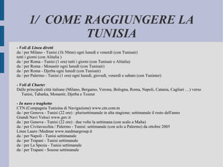 1/  COME RAGGIUNGERE LA TUNISIA - Voli di Linea diretti da / per Milano - Tunisi (1h 50mn) ogni lunedì e venerdì (con Tunisair) tutti i giorni (con Alitalia ) da / per Roma - Tunisi (1 ora) tutti i giorni (con Tunisair e Alitalia) da / per Roma - Monastir ogni lunedì (con Tunisair) da / per Roma - Djerba ogni lunedì (con Tunisair) da / per Palermo - Tunisi (1 ora) ogni lunedì, giovedì, venerdì e sabato (con Tuninter) - Voli di Charte r Dalle principali città italiane (Milano, Bergamo, Verona, Bologna, Roma, Napoli, Catania, Cagliari …) verso Tunisi, Tabarka, Monastir, Djerba e Tozeur - In nave e traghetto CTN (Compagnia Tunisina di Navigazione) www.ctn.com.tn da / per Genova - Tunisi (22 ore) : plurisettimanale in alta stagione; settimanale il resto dell'anno Grandi Navi Veloci www.gnv.it da / per Genova - Tunisi (22 ore) : due volte la settimana (con scalo a Malta) da / per Civitavecchia / Palermo - Tunisi: settimanale (con sclo a Palermo) da ottobre 2005 Linee Lauro /Medmar www.medmargroup.it da / per Napoli - Tunisi settimanale da / per Trapani - Tunisi settimanale da / per La Spezia - Tunisi settimanale da / per Trapani - Sousse settimanale 