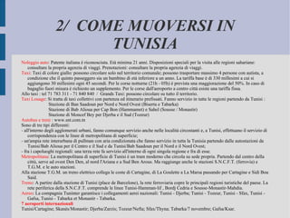 2/  COME MUOVERSI IN TUNISIA Noleggio auto : Patente italiana è riconosciuta. Età minima 21 anni. Disposizioni speciali per la visita alle regioni sahariane: consultare la propria agenzia di viaggi. Prenotazioni: consultare la propria agenzia di viaggi. Taxi : Taxi di colore giallo: possono circolare solo nel territorio comunale; possono trasportare massimo 4 persone con autista, a condizione che il quinto passeggero sia un bambino di età inferiore a un anno. La tariffa base è di 330 millesimi a cui si aggiungono 30 millesimi ogni 45 secondi. Per le corse notturne (21h - 05h) è prevista una maggiorazione del 50%. In caso di bagaglio fuori misura è richiesto un supplemento. Per le corse dall'aeroporto a centro città esiste una tariffa fissa. Allo taxi : tel 71 783 311 - 71 840 840  /  Grands Taxi: possono circolare su tutto il territorio. Taxi Louage : Si tratta di taxi collettivi con partenza ed itinerario prefissati. Fanno servizio in tutte le regioni partendo da Tunisi : Stazione di Ban Saadoun per Nord e Nord Ovest (Biserta e Tabarka) Stazione di Bab Alioua per Cap Bon (Hammamet) e Sahel (Sousse / Monastir) Stazione di Moncef Bey per Djerba e il Sud (Tozeur) Autobus e treni  : www.snt.com.tn Sono di tre tipi differenti: - all'interno degli agglomerati urbani, fanno comunque servizio anche nelle località circostanti e, a Tunisi, effettuano il servizio di corrispondenza con le linee di metropolitana di superficie; - un'ampia rete interurbana di pullman con aria condizionata che fanno servizio in tutta la Tunisia partendo dalle autostazioni da Tunisi/Bab Alioua per il Centro e il Sud e da Tunisi/Bab Saadoun per il Nord e il Nord Ovest; - fra i capoluoghi regionali: una terza rete fa servizio all'interno di ogni singola regione e fra di esse. Metropolitana : La metropolitana di superficie di Tunisi è un tram moderno che circola su sede propria. Partendo dal centro della cittù, serve ad ovest Den Den, al nord l'Ariana e a Sud Ben Arous. Ma raggiunge anche le stazioni S.N.C.F.T. (ferrovia) e T.G.M. e le auto stazioni. Alla stazione T.G.M. un treno elettrico collega le coste di Cartagine, di La Goulette a La Marsa passando per Cartagine e Sidi Bou Said. Treno : A partire dalla stazione di Tunisi (place de Barcelone), la rete ferroviaria copre le principali regioni turistiche del paese. La rete periferica della S.N.C.F.T. comprende le linee Tunisi-Hamman-lif , Bordj Cedria e Sousse-Monastir-Mahdia. Aereo : La compagnia Tuninter garantisce i collegamenti aerei nazionali: Tunisi - Djerba; Tunisi - Tozeur, Tunisi - Sfax, Tunisi - Gafsa, Tunisi - Tabarka et Monastir - Tabarka. 7 aeroporti internazionali Tunisi/Cartagine; Skanès/Monastir; Djerba/Zarzis; Tozeur/Nefta; Sfax/Thyna; Tabarka/7 novembre; Gafsa/Ksar. 