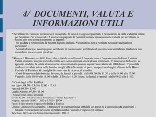 4/  DOCUMENTI, VALUTA E INFORMAZIONI UTILI */Per entrare in Tunisia è necessario il passaporto. In caso di viaggio organizzato è riconosciuta la carta d'identità valida per l'espatrio. Per i minori di 15 anni accompagnati, le Autorità tunisine riconoscono la validità del certificato di nascita con foto come documento di espatrio. Per guidare è riconosciuta la patente di guida italiana. Vaccinazioni non è richiesta nessuna vaccinazione particolare. Animali domestici accompagnati certificato di buona salute; certificato di vaccinazione antirabbica risalente a non meno di un mese e a non più di sei. */Moneta il Dinaro (circa 0,80 Euro) che si divide in millesimi. L'importazione e l'esportazione di dinari è vietata. Valuta straniera, assegni, carte di credito, ecc. sono ammessi senza alcuna restrizione. E' necessario dichiarare, su apposito modulo, la valuta straniera che viene introdotta qualora superi l'equivalente de 1000 dinari. E' possibile cambiare la valuta estera nelle banche e negli uffici di cambio di porti, aeroporti o alberghi, al tasso della Banca Centrale di Tunisina. Si consiglia di conservare le ricevute di cambio. Orari di apertura delle banche: Inverno, da lunedì a giovedì : dalle 08.00 alle 11.30 e dalle 14.00 alle 17.00. Venerdì : dalle 08.00 alle 11.00 e dalle 13.30 alle 16.00. Estate, da lunedì a venerdì : dalle 08.00 alle 11.00. */ Orari degli uffici Pubblici: lun / giov. 08.30 - 13.00 e 15.00 - 17.45 ven /sab 08.30 - 13.00 Luglio/Agosto: 07.30 - 13.00 I Musei sono chiusi il lunedì Souk: 09.00 - 19.00 esclusa domenica, venerdì facoltativo Negozi: lun/sab 09.00 - 13.00 e 15.00 - 19.00 Fuso: Il fuso orario è uguale fra Italia e Tunisia Lingua: Lingua ufficiale arabo. Il francese è la seconda lingua ufficiale del paese ed è conosciuta da quasi tutti i tunisini. Nelle regioni turistiche si parlano anche l'italiano, l'inglese e il tedesco. Telefono: Prefisso telefonico internazionale : 00216 