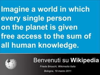 Imagine a world in which  every single person  on the planet is given  free access to the sum of  all human knowledge. Benvenuti su  Wikipedia Frieda Brioschi, Wikimedia Italia Bologna, 19 marzo 2011 