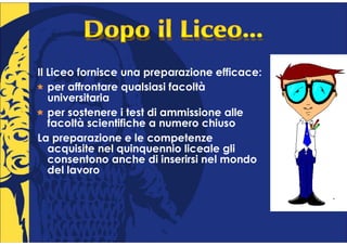 Il Liceo fornisce una preparazione efficace:
   per affrontare qualsiasi facoltà
   universitaria
   per sostenere i test di ammissione alle
   facoltà scientifiche a numero chiuso
La preparazione e le competenze
   acquisite nel quinquennio liceale gli
   consentono anche di inserirsi nel mondo
   del lavoro
 