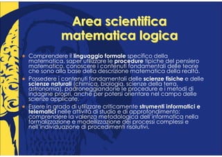 Area scientifica
            matematica logica
Comprendere il linguaggio formale specifico della
matematica, saper utilizzare le procedure tipiche del pensiero
matematico, conoscere i contenuti fondamentali delle teorie
che sono alla base della descrizione matematica della realtà.
Possedere i contenuti fondamentali delle scienze fisiche e delle
scienze naturali (chimica, biologia, scienze della terra,
astronomia), padroneggiandone le procedure e i metodi di
indagine propri, anche per potersi orientare nel campo delle
scienze applicate.
Essere in grado di utilizzare criticamente strumenti informatici e
telematici nelle attività di studio e di approfondimento;
comprendere la valenza metodologica dell’informatica nella
formalizzazione e modellizzazione dei processi complessi e
nell’individuazione di procedimenti risolutivi.
 