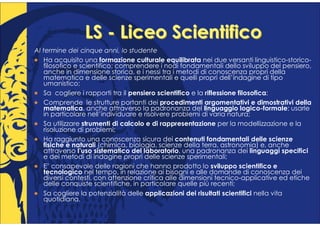 LS - Liceo Scientifico
Al termine dei cinque anni, lo studente
   Ha acquisito una formazione culturale equilibrata nei due versanti linguistico-storico-
   filosofico e scientifico; comprendere i nodi fondamentali dello sviluppo del pensiero,
   anche in dimensione storica, e i nessi tra i metodi di conoscenza propri della
   matematica e delle scienze sperimentali e quelli propri dell’indagine di tipo
   umanistico;
   Sa cogliere i rapporti tra il pensiero scientifico e la riflessione filosofica;
   Comprende le strutture portanti dei procedimenti argomentativi e dimostrativi della
   matematica, anche attraverso la padronanza del linguaggio logico-formale; usarle
   in particolare nell’individuare e risolvere problemi di varia natura;
   Sa utilizzare strumenti di calcolo e di rappresentazione per la modellizzazione e la
   risoluzione di problemi;
   Ha raggiunto una conoscenza sicura dei contenuti fondamentali delle scienze
   fisiche e naturali (chimica, biologia, scienze della terra, astronomia) e, anche
   attraverso l’uso sistematico del laboratorio, una padronanza dei linguaggi specifici
   e dei metodi di indagine propri delle scienze sperimentali;
   E’ consapevole delle ragioni che hanno prodotto lo sviluppo scientifico e
   tecnologico nel tempo, in relazione ai bisogni e alle domande di conoscenza dei
   diversi contesti, con attenzione critica alle dimensioni tecnico-applicative ed etiche
   delle conquiste scientifiche, in particolare quelle più recenti;
   Sa cogliere la potenzialità delle applicazioni dei risultati scientifici nella vita
   quotidiana.
 