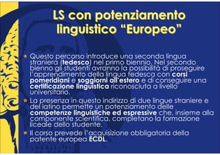 LS con potenziamento
        linguistico “Europeo”

Questo percorso introduce una seconda lingua
straniera (tedesco) nel primo biennio. Nel secondo
bienno gli studenti avranno la possibilità di proseguire
l’apprendimento della lingua tedesca con corsi
pomeridiani e soggiorni all’estero e di conseguire una
certificazione linguistica riconosciuta a livello
universitario.
La presenza in questo indirizzo di due lingue straniere e
del latino permette un potenziamento delle
competenze linguistiche ed espressive che, insieme alla
componente scientifica, completano la formazione
liceale dello studente.
Il corso prevede l’acquisizione obbligatoria della
patente europea ECDL.
 
