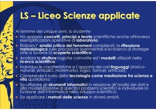 LS – Liceo Scienze applicate
Al termine dei cinque anni, lo studente
   Ha appreso concetti, principi e teorie scientifiche anche attraverso
   esemplificazioni operative di laboratorio;
   Elabora l’ analisi critica dei fenomeni considerati, la riflessione
   metodologica sulle procedure sperimentali e la ricerca di strategie
   atte a favorire la scoperta scientifica;
   Analizza le strutture logiche coinvolte ed i modelli utilizzati nella
   ricerca scientifica;
   Individua le caratteristiche e l’apporto dei vari linguaggi (storico-
   naturali, simbolici, matematici, logici, formali, artificiali);
   Comprende il ruolo della tecnologia come mediazione fra scienza e
   vita quotidiana;
   Sa utilizzare gli strumenti informatici in relazione all’analisi dei dati e
   alla modellizzazione di specifici problemi scientifici e individuare la
   funzione dell’informatica nello sviluppo scientifico;
   Sa applicare i metodi delle scienze in diversi ambiti.
 