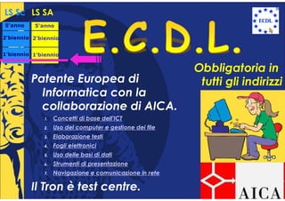 LS Sc LS SA
5°anno
 °        5°anno
           °

2°biennio 2°biennio
 °         °


1°biennio 1°biennio
 °         °


                                                          Obbligatoria in
         Patente Europea di                                tutti gli indirizzi
           Informatica con la
           collaborazione di AICA.
              1.   Concetti di base dell'ICT
              2.   Uso del computer e gestione dei file
              3.   Elaborazione testi
              4.   Fogli elettronici
              5.   Uso delle basi di dati
              6.   Strumenti di presentazione
              7.   Navigazione e comunicazione in rete

         Il Tron è test centre.
 