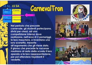 LS Sc LS SA
5°anno
 °         5°anno
            °

2°biennio 2°biennio
 °         °


1°biennio 1°biennio
 °         °


         Nel periodo che precede
         carnevale, gli studenti partecipano,
         divisi per classi, ad una
         competizione interna dove
         realizzano, nell’arco di 2 pomeriggi,
         le loro maschere, e inventano una
         loro scenetta, inerente
         all’argomento che gli viene dato.
         Il giorno che precede le vacanze
         mostrano al resto della scuola il loro
         operato e la loro rappresentazione,
         per poi attendere trepidanti il
         verdetto.
 