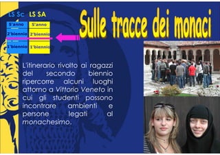 LS Sc LS SA
5°anno
 °        5°anno
           °

2°biennio 2°biennio
 °         °


1°biennio 1°biennio
 °         °



      L'itinerario rivolto ai ragazzi
      del      secondo        biennio
      ripercorre alcuni luoghi
      attorno a Vittorio Veneto in
      cui gli studenti possono
      incontrare       ambienti     e
      persone          legati      al
      monachesimo.
 