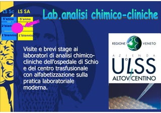 LS Sc LS SA
5°anno
 °        5°anno
           °

2°biennio 2°biennio
 °         °


1°biennio 1°biennio
 °         °




          •   Visite e brevi stage ai
              laboratori di analisi chimico-
              cliniche dell’ospedale di Schio
              e del centro trasfusionale
              con alfabetizzazione sulla
              pratica laboratoriale
              moderna.
 