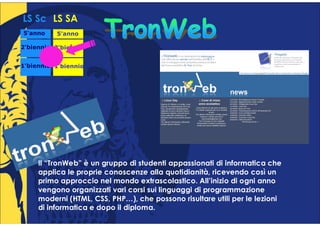 LS Sc LS SA
5°anno
 °        5°anno
           °

2°biennio 2°biennio
 °         °


1°biennio 1°biennio
 °         °




     Il “TronWeb” è un gruppo di studenti appassionati di informatica che
     applica le proprie conoscenze alla quotidianità, ricevendo così un
     primo approccio nel mondo extrascolastico. All’inizio di ogni anno
     vengono organizzati vari corsi sui linguaggi di programmazione
     moderni (HTML, CSS, PHP…), che possono risultare utili per le lezioni
     di informatica e dopo il diploma.
 
