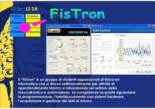 LS Sc LS SA
5°anno
 °        5°anno
           °

2°biennio 2°biennio
 °         °


1°biennio 1°biennio
 °         °




    Il “FisTron” è un gruppo di studenti appassionati di fisica ed
    informatica che si ritrova settimanalmente per attività di
    approfondimento teorico e laboratoriale nel settore della
    meccatronica e automazione. Le competenze acquisite riguardano
    la programmazione, l’interfacciamento con sistemi hardware,
    l’acquisizione e gestione dei dati di misura.
 
