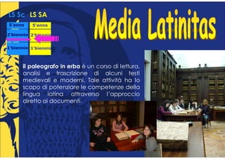 LS Sc LS SA
5°anno
 °        5°anno
           °

2°biennio 2°biennio
 °         °


1°biennio 1°biennio
 °         °



      il paleografo in erba è un corso di lettura,
      analisi e trascrizione di alcuni testi
      medievali e moderni. Tale attività ha lo
      scopo di potenziare le competenze della
      lingua latina attraverso l’approccio
      diretto ai documenti.
 