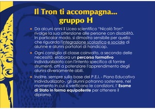 Da alcuni anni il Liceo scientifico “Nicolò Tron”
rivolge la sua attenzione alle persone con disabilità.
In particolar modo, si dimostra sensibile per quello
che riguarda l'integrazione scolastica e sociale di
alunne e alunni portatori di handicap.
Ogni consiglio di classe coinvolto, a seconda delle
necessità, elabora un percorso formativo
individualizzato con l'intento specifico di fornire
strumenti, atti a potenziare l'apprendimento degli
alunni diversamente abili.
Inoltre, sempre sulla base del P.E.I. - Piano Educativo
Individualizzato-, gli alunni potranno sostenere, nel
momento in cui si verificano le condizioni, l' Esame
di Stato in forma equipollente per ottenere il
diploma.
 