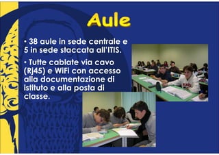 • 38 aule in sede centrale e
5 in sede staccata all’ITIS.
• Tutte cablate via cavo
(Rj45) e WiFi con accesso
alla documentazione di
istituto e alla posta di
classe.
 