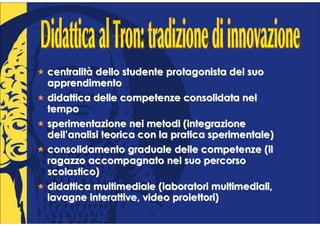 centralità dello studente protagonista del suo
apprendimento
didattica delle competenze consolidata nel
tempo
sperimentazione nei metodi (integrazione
dell’analisi teorica con la pratica sperimentale)
consolidamento graduale delle competenze (il
ragazzo accompagnato nel suo percorso
scolastico)
didattica multimediale (laboratori multimediali,
lavagne interattive, video proiettori)
 