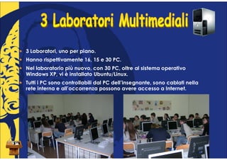 3 Laboratori, uno per piano.
Hanno rispettivamente 16, 15 e 30 PC.
Nel laboratorio più nuovo, con 30 PC, oltre al sistema operativo
Windows XP, vi è installato Ubuntu/Linux.
Tutti i PC sono controllabili dal PC dell’insegnante, sono cablati nella
rete interna e all’occorrenza possono avere accesso a Internet.
 