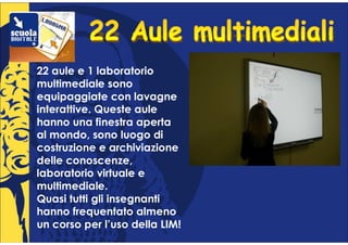 22 aule e 1 laboratorio
multimediale sono
equipaggiate con lavagne
interattive. Queste aule
hanno una finestra aperta
al mondo, sono luogo di
costruzione e archiviazione
delle conoscenze,
laboratorio virtuale e
multimediale.
Quasi tutti gli insegnanti
hanno frequentato almeno
un corso per l’uso della LIM!
 
