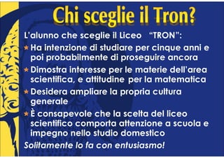 L’alunno che sceglie il Liceo “TRON”:
  Ha intenzione di studiare per cinque anni e
  poi probabilmente di proseguire ancora
  Dimostra interesse per le materie dell’area
  scientifica, e attitudine per la matematica
  Desidera ampliare la propria cultura
  generale
  È consapevole che la scelta del liceo
  scientifico comporta attenzione a scuola e
  impegno nello studio domestico
Solitamente lo fa con entusiasmo!
 